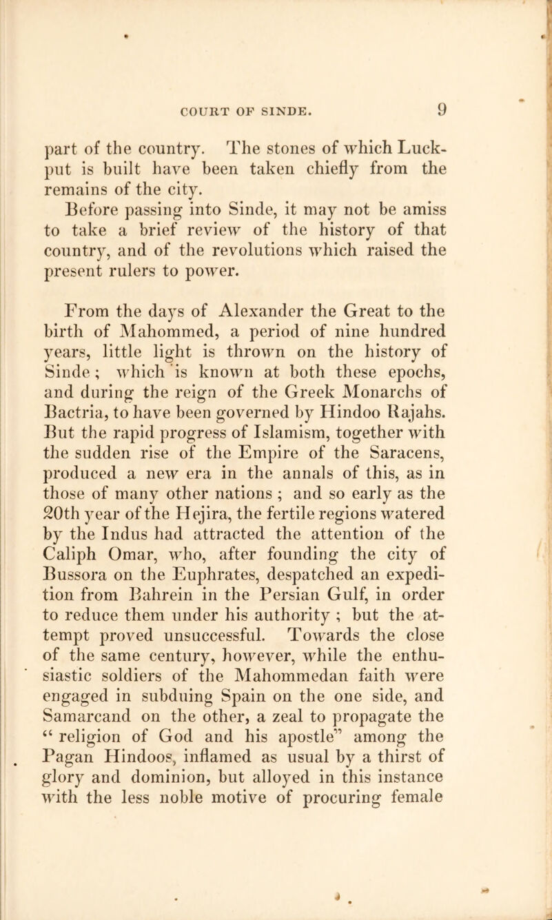 part of the country. The stones of which Luck- put is built have been taken chiefly from the remains of the city. Before passing into Sinde, it may not be amiss to take a brief review of the history of that country, and of the revolutions which raised the present rulers to power. From the days of Alexander the Great to the birth of Mahommed, a period of nine hundred years, little light is thrown on the history of Sinde ; which is known at both these epochs, and during the reign of the Greek Monarchs of Bactria, to have been governed by Hindoo Rajahs. But the rapid progress of Islamism, together with the sudden rise of the Empire of the Saracens, produced a new era in the annals of this, as in those of many other nations ; and so early as the 20th year of the Hejira, the fertile regions watered by the Indus had attracted the attention of the Caliph Omar, who, after founding the city of Bussora on the Euphrates, despatched an expedi- tion from Bahrein in the Persian Gulf, in order to reduce them under his authority ; but the at- tempt proved unsuccessful. Towards the close of the same century, however, while the enthu- siastic soldiers of the Mahommedan faith were engaged in subduing Spain on the one side, and Samarcand on the other, a zeal to propagate the “ religion of God and his apostle” among the Pagan Hindoos, inflamed as usual by a thirst of glory and dominion, but alloyed in this instance with the less noble motive of procuring female