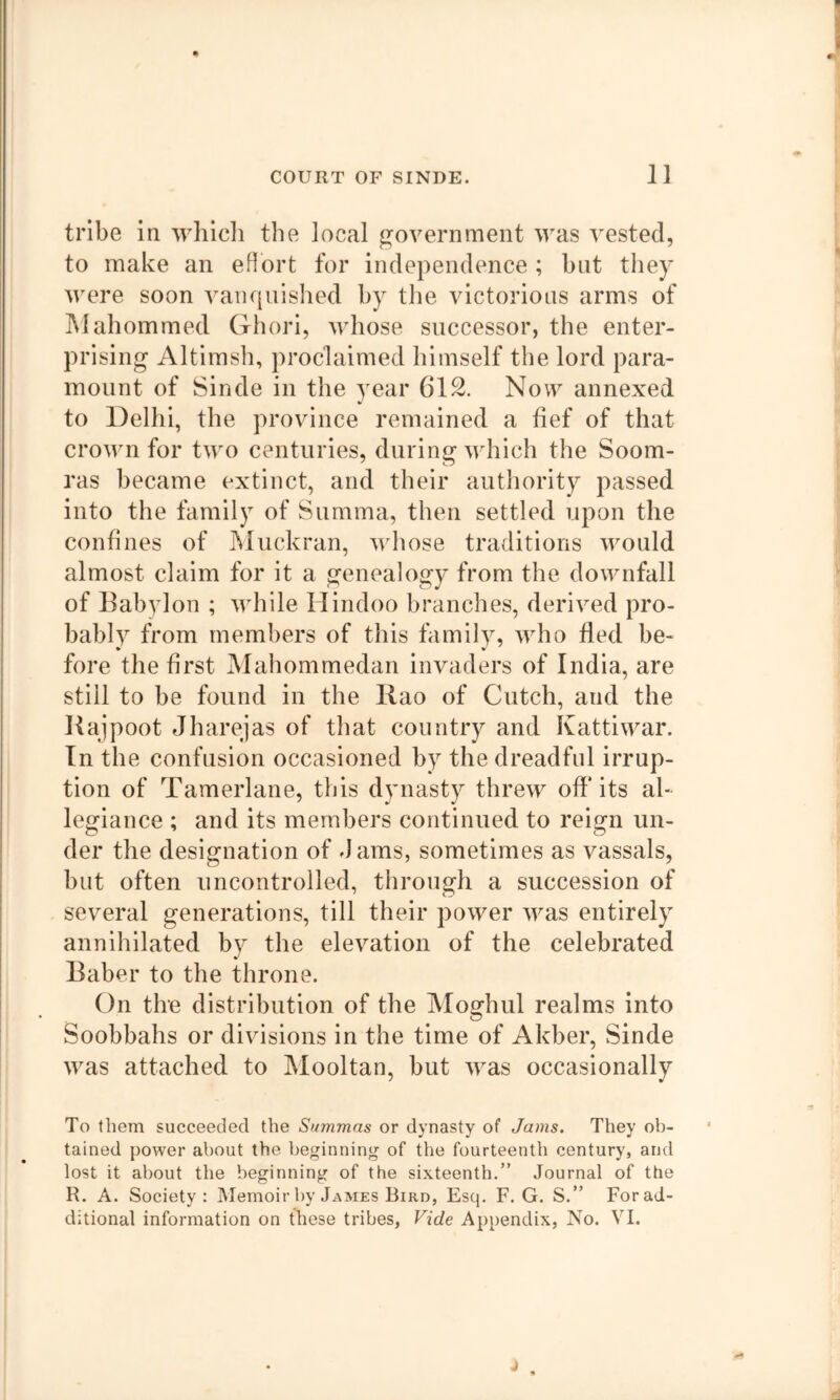 tribe in whicli the local i^overnment was vested, to make an eHort for independence ; but they were soon vanquished by the victorious arms of IMahommed Ghori, whose successor, the enter- prising Altimsh, proclaimed himself the lord para- mount of Sinde in the year 612. Now annexed to Delhi, the province remained a fief of that crown for two centuries, during which the Soom- ras became extinct, and their authority passed into the family of Summa, then settled upon the confines of hluckran, whose traditions would almost claim for it a genealogy from the downfall of Babylon ; while Hindoo branches, derived pro- bably from members of this family, who fled be- fore the first Mahommedan invaders of India, are still to be found in the Ilao of Cutch, and the Kajpoot Jharejas of that country and Ivattiwar. In the confusion occasioned by the dreadful irrup- tion of Tamerlane, this dynasty threw off* its al- legiance ; and its members continued to reign un- der the designation of dams, sometimes as vassals, but often uncontrolled, through a succession of several generations, till their power was entirely annihilated by the elevation of the celebrated Baber to the throne. On the distribution of the Moghul realms into Soobbahs or divisions in the time of Akber, Sinde was attached to Mooltan, but was occasionally To them succeeded the Summas or dynasty of Jams. They ob- tained power about the beginning of the fourteenth century, and lost it about the beginning of the sixteenth.” Journal of the R. A. Society: Memoir by James Bird, Esq. F. G. S.” Forad- ditional information on these tribes, Vide Appendix, No. VI.