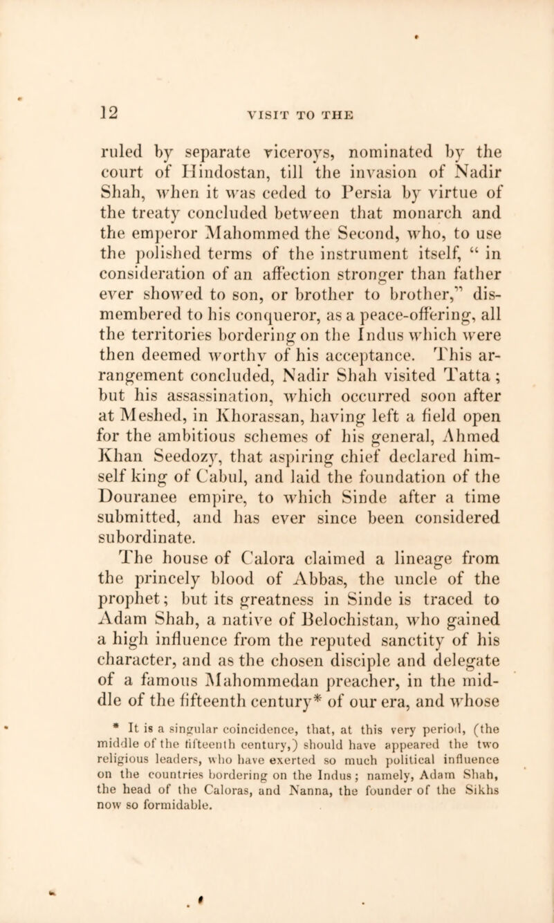 ]2 ruled by separate viceroys, nominated by the court of Hiiidostan, till the invasion of Nadir Shah, -when it was ceded to Persia by virtue of the treaty concluded between that monarch and the emj)eror Mahommed the Second, who, to use the jiolished terms of the instrument itself, “ in consideration of an affection sti'ong-er than father ever showed to son, or brother to brother,’’’ dis- membered to his conqueror, as a peace-offering, all the territories bordering on tlie Indus which were then deemed worthy of his acceptance. This ar- rangement concluded. Nadir Shah visited Tatta; but his assassination, which occurred soon after at Meshed, in Khorassan, having left a field open for the ambitious schemes of his general, Ahmed Khan Seedozy, that aspiring chief declared him- self king of Cabul, and laid the foundation of the Douranee empire, to which Sinde after a time submitted, and has ever since been considered subordinate. The house of Calora claimed a lineage from the princely blood of Abbas, the uncle of the prophet; but its greatness in Sinde is traced to xVdam Shah, a native of Belochistan, who gained a high influence from the reputed sanctity of his character, and as the chosen disciple and delegate of a famous INIahommedan preacher, in the mid- dle of the fifteenth century* of our era, and whose * It is a singular coincidence, that, at this very period, (the middle of the fifteenth century,) should have appeared the two religious leaders, who have exerted so much political influence on the countries bordering on the Indus; namely, Adam Shah, the head of the Caloras, and Nanna, the founder of the Sikhs now so formidable.