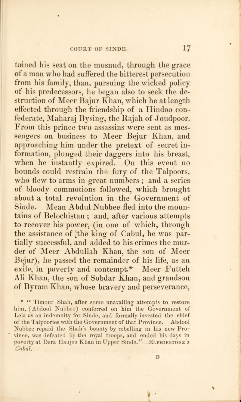 tallied his seat on the musniul, tlirough the grace of a man who had suffered the bitterest persecution from his family, than, pursuing the wicked policy of his predecessors, he began also to seek the de- struction of Meer Bajur Khan, which he at length effected through the friendship of a Hindoo con- federate, Maharaj Bysing, the Rajah of Joudpoor. From this prince two assassins were sent as mes- sengers on business to Meer Bejur Khan, and approaching him under the pretext of secret in- formation, plunged their daggers into his breast, when he instantly expired. On this event no bounds could restrain the fury of the Talpoors, who flew to arms in great numbers ; and a series of bloody commotions followed, which brought about a total revolution in the Government of Sinde. Mean Abdul Nubbee fled into the moun- tains of Belochistan ; and, after various attempts to recover his power, (in one of which, through the assistance of i;the king of Cabul, he was par- tially successful, and added to his crimes the mur- der of Meer Abdullah Khan, the son of Meer Bejur), he passed the remainder of his life, as an exile, in poverty and contempt.* Meer Futteh Ali Khan, the son of Sobdar Khan, and grandson of Byram Khan, whose bravery and perseverance, * “ Timour Shah, after some unavailing attempts to restore him, (Abdool Nubbee) conferred on him the Government of Leia as an indemnity for Sinde, and formally invested the chief of the Talpoories with the Government of that Province. Abdool Nubbee repaid the Shah’s bounty by rebelling in his new Pro- vince, was defeated by the royal troops, and ended his days in poverty at Dera Haujee Khan in Upper Sinde.’’—Elphinstonk’s I ■4 %