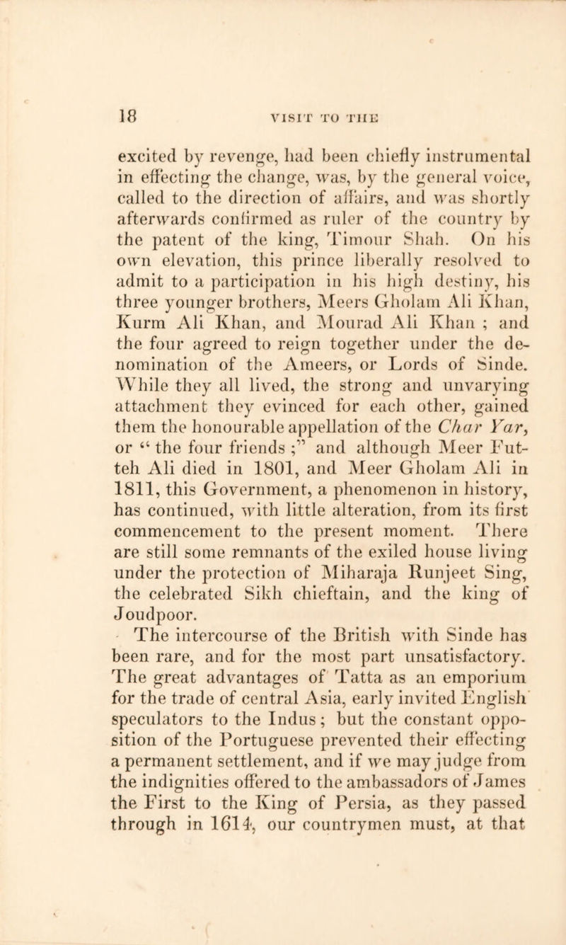 excited by revenue, had been chiefly liistrLimental in effecting tlie cJiange, was, by the ^^eiieral voice, called to the direction of affairs, and vtis shortly afterwards confirmed as ruler of the country by the patent of the king’, Tirnour Shah. On his own elevation, this prince liberally resolved to admit to a participation in his high destiny, his three younger brothers, Meers Gholam All Khan, Kurm Ali Khan, and jMourad All Khan ; and the four agreed to reign together under the de- nomination of the Ameers, or Lords of Sinde. AVhile they all lived, the strong and unvarying attachment they evinced for each other, gained them the honourable appellation of the Char Yar^ or “ the four friends C anti although Meer Fut- teh Ali died in 1801, and Meer Gholam Ali in 1811, this Government, a phenomenon in history, has continued, with little alteration, from its first commencement to the present moment. There are still some remnants of the exiled house living under the protection of Miharaja Runjeet Sing, the celebrated Sikh chieftain, and the king of Joudpoor. - The intercourse of the British with Sinde has been rare, and for the most part unsatisfactory. The great advantages of Tatta as an emporium for the trade of central Asia, early invited English' speculators to the Indus; but the constant oppo- sition of the Portuguese prevented their effecting a permanent settlement, and if we may judge from the indignities offered to the ambassadors of James the First to the King of Persia, as they passed through in 1614, our countrymen must, at that