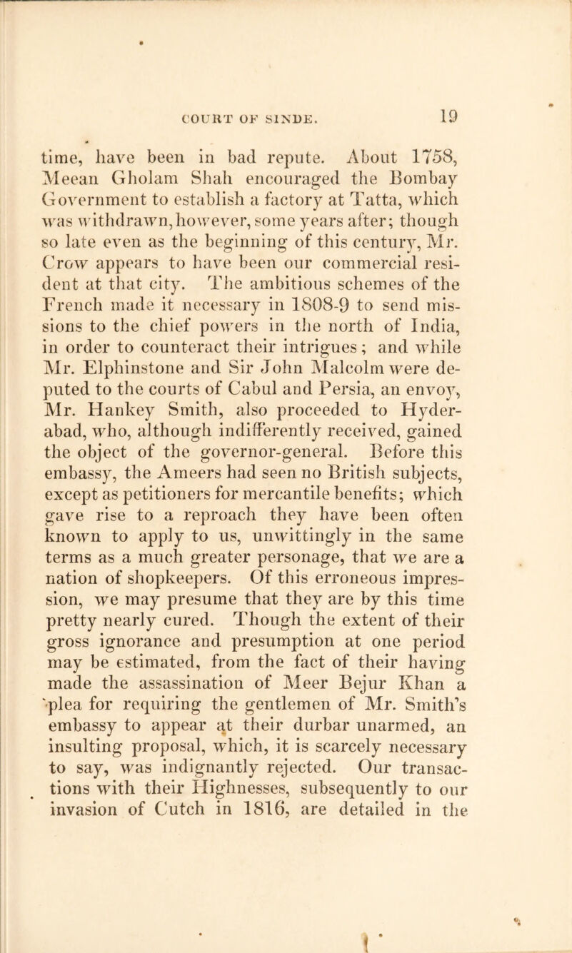 time, liav^e been in bad repute. About 1758, Aleean Gholam Shah encouraged the Bombay Government to establish a factory at Tatta, which was w ithdrawn,however, some years after; though so late even as the beginning of this century, Mr. Crow appears to have been our commercial resi- dent at that city. The ambitious schemes of the French made it necessary in 1808-9 to send mis- sions to the chief powers in tlie north of India, in order to counteract their intrigues; and while Mr. Elphinstone and Sir John Malcolm were de- puted to the courts of Cabul and Persia, an envoy, Mr. Hankey Smith, also proceeded to Hyder- abad, who, although indifferently received, gained the object of the governor-general. Before this embassy, the Ameers had seen no British subjects, except as petitioners for mercantile benefits; which gave rise to a reproach they have been often known to apply to us, unwittingly in the same terms as a much greater personage, that we are a nation of shopkeepers. Of this erroneous impres- sion, we may presume that they are by this time pretty nearly cured. Though the extent of their gross ignorance and presumption at one period may be estimated, from the fact of their having made the assassination of Meer Bejur Khan a ‘plea for requiring the gentlemen of Mr. Smith’s embassy to appear at their durbar unarmed, an insulting proposal, which, it is scarcely necessary to say, was indignantly rejected. Our transac- tions with their Highnesses, subsequently to our invasion of Cutch in 1816, are detailed in the