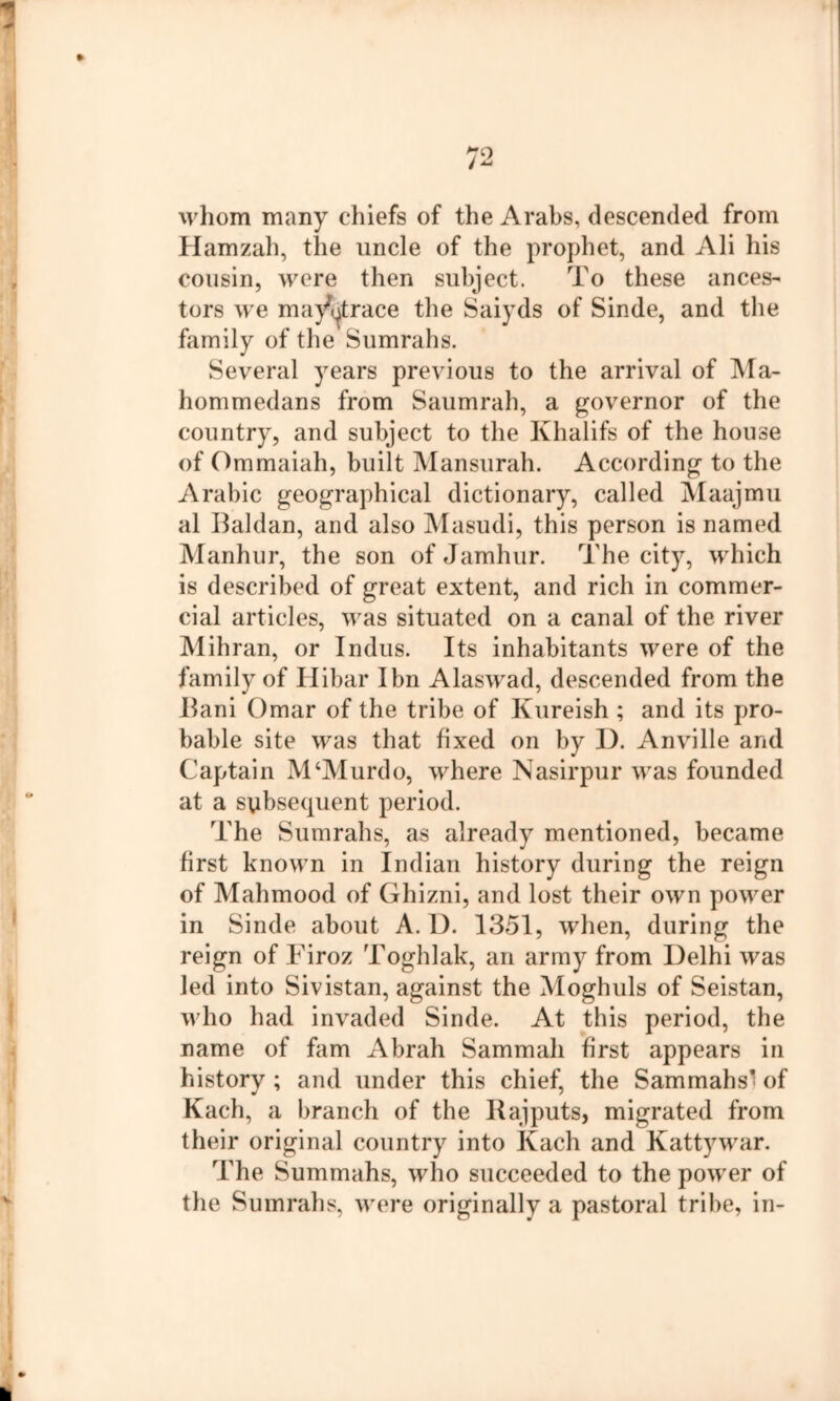 whom many chiefs of the Arabs, descended from Hamzah, the uncle of the prophet, and Ali his cousin, were then subject. To these ances^ tors we ma/(|trace the Saiyds of Sinde, and the family of the Sumrahs. Several years previous to the arrival of ]\Ia- hommedans from Saumrah, a governor of the country, and subject to the Khalifs of the house of Ommaiah, built Mansurah. According to the Arabic geographical dictionary, called Maajmu al Baldan, and also Masudi, this person is named Manhur, the son of Jamhur. The city, which is described of great extent, and rich in commer- cial articles, was situated on a canal of the river Mihran, or Indus. Its inhabitants were of the family of Hibar I bn Alaswad, descended from the Ilani Omar of the tribe of Kureish ; and its pro- bable site was that fixed on by I). Anville and Captain M‘Murdo, where Nasirpur was founded at a sybsequent period. The Sumrahs, as already mentioned, became first known in Indian history during the reign of Mahmood of Ghizni, and lost their own power in Sinde about A. D. 1351, when, during the reign of Firoz Toghlak, an army from Delhi was led into Sivistan, against the Moghuls of Seistan, who had invaded Sinde. At this period, the name of fam Abrah Sammah first appears in history ; and under this chief, the Sammahs^ of Kach, a branch of the Rajputs, migrated from their original country into Kach and Kattywar. The Summahs, who succeeded to the power of the Sumrahs, were originally a pastoral tribe, in-