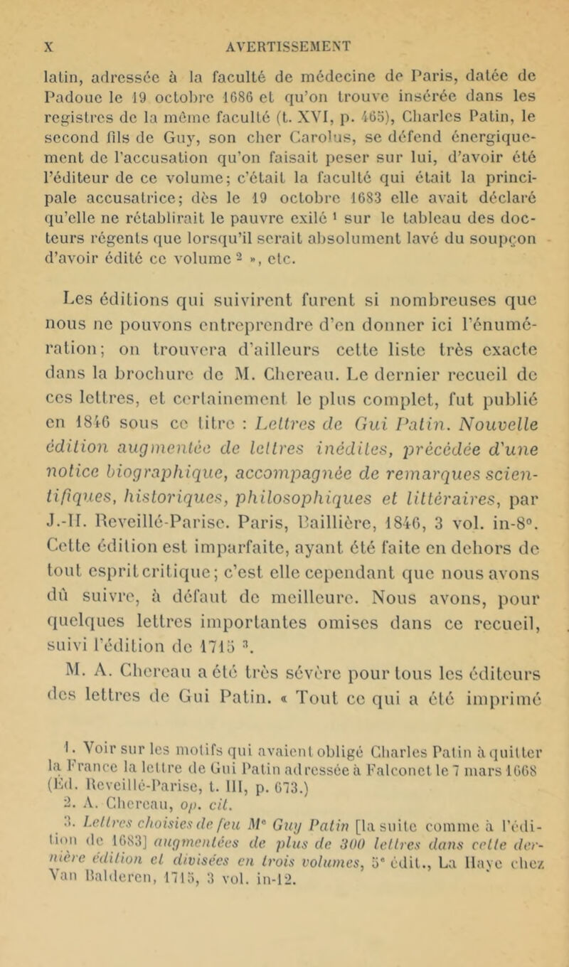 latin, adressée ù la faculté de médecine de Paris, datée de Padoue le 19 octobre 1686 et qu’on trouve insérée dans les rea:istres de la même faculté (t. XYI, p. 465), Charles Patin, le second fds de Guy, son cher Carolus, se défend énergique- ment de l’accusation qu’on faisait peser sur lui, d’avoir été l’éditeur de ce volume; c’était la faculté qui était la princi- pale accusatrice; dès le 19 octobre 1683 elle avait déclaré qu’elle ne rétablirait le pauvre exilé ' sur le tableau des doc- teurs régents que lorsqu’il serait absolument lavé du soupçon d’avoir édité ce volume - », etc. Les éditions qui suivirent furent si nombreuses que nous ne pouvons entreprendre d’en donner ici rénume- ration; on trouvera d’ailleurs cette liste très exacte dans la brochure de M. Cliereau. Le dernier recueil de ces lettres, et cerlainement le plus complet, fut publié en 18iG sous ce litre : Lettres de Gui Patin. Nouvelle édition augnienlèe de lettres inédites, précédée d'une notice biograjihique, accompagnée de remarques scien- tifiques, historiques, philosophiques et littéraires, par J.-11. Reveillé-Parise. Paris, Paillière, 184G, 3 vol. in-8o. Cette édition est imparfaite, ayant été faite en dehors de tout espriteritique ; c’est elle cependant que nous avons dû suivre, à défaut de meilleure. Nous avons, pour quelques lettres importantes omises dans ce recueil, suivi l’édition do 1715 M. A. Cliereau a été très sévère pour tous les éditeurs des lettres do Gui Patin. « Tout ce qui a été imprimé I. Voir sur les motifs qui avaioiil obligé Charles Patin àquitter la l'rance la lettre de Gui Patin adressée à Falconet le 7 mars 1668 (Kd. Reveillé-Parise, l. 111, p. 673.) 9. A. Cliereau, o/). cil. .’>. Lettres choisies (le feu il/* Gwj Patin [la suite comme à l’édi- tion (le 1683] augmentées de plus de 300 lettres dans celte der- nière édition cl divisées en trois volumes, 5” édit., La llave chez Van Raldercn, 1715, 3 vol. in-1-2.