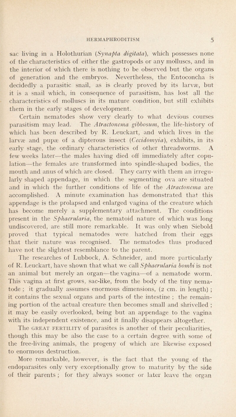 sac living in a Holothurian [Synapta digitata), which possesses none of the characteristics of either the gastropods or any molluscs, and in the interior of which there is nothing to be observed but the organs of generation and the embryos. Nevertheless, the Entoconcha is decidedly a parasitic snail, as is clearly proved by its larvae, but it is a snail which, in consequence of parasitism, has lost all the characteristics of molluscs in its mature condition, but still exhibits them in the early stages of development. Certain nematodes show very clearly to what devious courses parasitism may lead. The Atractonema gibbosum, the life-history of which has been described by R. Leuckart, and which lives in the larvae and pupae of a dipterous insect (Cecidoniyia), exhibits, in its early stage, the ordinary characteristics of other threadworms. A few weeks later—the males having died off immediately after copu- lation—the females are transformed into spindle-shaped bodies, the mouth and anus of which are closed. They carry with them an irregu- larly shaped appendage, in which the segmenting ova are situated and in which the further conditions of life of the Atractonema are accomplished. A minute examination has demonstrated that this appendage is the prolapsed and enlarged vagina of the creature which has become merely a supplementary attachment. The conditions present in the Sphaerularia, the nematoid nature of which was long undiscovered, are still more remarkable. It was only when Siebold proved that typical nematodes were hatched from their eggs that their nature was recognised. The nematodes thus produced have not the slightest resemblance to the parent. The researches of Lubbock, A. Schneider, and more particularly of R. Leuckart, have shown that what we call Sphaerularia bonihi is not an animal but merely an organ—the vagina—of a nematode worm. This vagina at first grows, sac-like, from the body of the tiny nema- tode ; it gradually assumes enormous dimensions, (2 cm. in length) ; it contains the sexual organs and parts of the intestine ; the remain- ing portion of the actual creature then becomes small and shrivelled ; it may be easily overlooked, being but an appendage to the vagina with its independent existence, and it finally disappears altogether. The GREAT FERTILITY of parasites is another of their peculiarities, though this may be also the case to a certain degree, with some of the free-living animals, the progeny of which are likewise exposed to enormous destruction. More remarkable, however, is the fact that the young of the endoparasites only very exceptionally grow to maturity by the side of their parents ; for they always sooner or later leave the organ