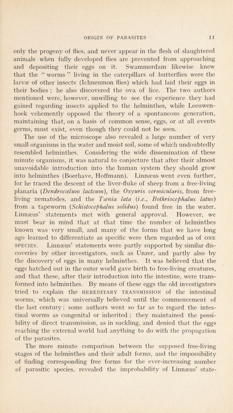 only the progeny of flies, and never appear in the flesh of slaughtered animals when fully developed flies are prevented from approaching and depositing their eggs on it. Swammerdam likewise knew that the “ worms ” living in the caterpillars of butterflies were the larvae of other insects (Ichneumon flies) which had laid their eggs in their bodies ; he also discovered the ova of lice. The two authors mentioned were, however, unwilling to see the experience they had gained regarding insects applied to the helminthes, while Leeuwen- hoek vehemently opposed the theory of a spontaneous generation, maintaining that, on a basis of common sense, eggs, or at all events germs, must exist, even though they could not be seen. The use of the microscope also revealed a large number of very small organisms in the water and moist soil, some of which undoubtedly resembled helminthes. Considering the wide dissemination of these minute organisms, it was natural to conjecture that after their almost unavoidable introduction into the human system they should grow into helminthes (Boerhave, Hoffmann). Linnaeus went even further, for he traced the descent of the liver-fluke of sheep from a free-living planaria {Dendrocoelum lacteum), the Oxyuris vermicularis, from free- living nematodes, and the Tcenia lata (i.e., Bothriocephalus latus) from a tapeworm (Schistocephalus solidus) found free in the water. Linnaeus’ statements met with general approval. However, we must bear in mind that at that time the number of helminthes known was very small, and many of the forms that we have long ago learned to differentiate as specific were then regarded as of one SPECIES. Linnaeus’ statements were partly supported by similar dis- coveries by other investigators, such as Unzer, and partly also by the discovery of eggs in many helminthes. It was believed that the eggs hatched out in the outer world gave birth to free-living creatures, and that these, after their introduction into the intestine, were trans- formed into helminthes. By means of these eggs the old investigators tried to explain the hereditary transmission of the intestinal worms, which was universally believed until the commencement of the last century; some authors went so far as to regard the intes- tinal worms as congenital or inherited ; they maintained the possi- bility of direct transmission, as in suckling, and denied that the eggs reaching the external world had anything to do with the propagation of the parasites. The more minute comparison between the supposed free-living stages of the helminthes and their adult forms, and the impossibility of finding corresponding free forms for the ever-increasing number of parasitic species, revealed the improbability of Linnaeus’ state-