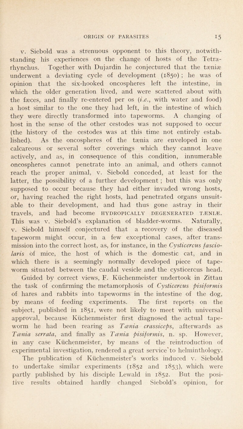 V. Siebold was a strenuous opponent to this theory, notwith- standing his experiences on the change of hosts of the Tetra- rhynchus. Together with Dujardin he conjectured that the taeniae underwent a deviating cycle of development (1850) ; he was of opinion that the six-hooked oncospheres left the intestine, in which the older generation lived, and were scattered about with the faeces, and finally re-entered per os {i.e., with water and food) a host similar to the one they had left, in the intestine of which they were directly transformed into tapeworms. A changing of host in the sense of the other cestodes was not supposed to occur (the history of the cestodes was at this time not entirely estab- lished). As the oncospheres of the taenia are enveloped in one calcareous or several softer coverings which they cannot leave actively, and as, in consequence of this condition, innumerable oncospheres cannot penetrate into an animal, and others cannot reach the proper animal, v. Siebold conceded, at least for the latter, the possibility of a further development ; but this was only supposed to occur because they had either invaded wrong hosts, or, having reached the right hosts, had penetrated organs unsuit- able to their development, and had thus gone astray in their travels, and had become hydropically degenerated ta^ni^. This was v. Siebold’s explanation of bladder-worms. Naturally, V. Siebold himself conjectured that a recovery of the diseased tapeworm might occur, in a few exceptional cases, after trans- mission into the correct host, as, for instance, in the Cysticercus fascio- laris of mice, the host of which is the domestic cat, and in which there is a seemingly normally developed piece of tape- worm situated between the caudal vesicle and the cysticercus head. Guided by correct views, F. Küchenmeister undertook in Zittau the task of confirming the metamorphosis of Cysticercus pisiformis of hares and rabbits into tapeworms in the intestine of the dog, by means of feeding experiments. The first reports on the subject, published in 1851, were not likely to meet with universal approval, because Küchenmeister first diagnosed the actual tape- worm he had been rearing as Tcenia crassiceps, afterwards as Tccnia serrata, and finally as Tcenia pisiformis, n. sp. However, in any case Küchenmeister, by means of the reintroduction of experimental investigation, rendered a great service'to helminthology. The publication of Küchenmeister’s works induced v. Siebold to undertake similar experiments (1852 and 1853), which were partly published by his disciple Lewald in 1852. But the posi- tive results obtained hardly changed Siebold’s opinion, for