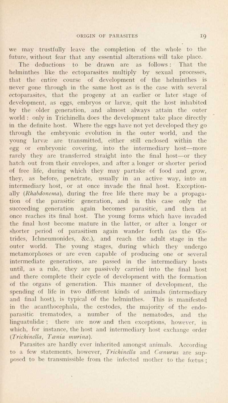 we may trustfully leave the completion of the whole to the future, without fear that any essential alterations will take place. The deductions to be drawn are as follows : That the helminthes like the ectoparasites multiply by sexual processes, that the entire course of development of the helminthes is never gone through in the same host as is the case with several ectoparasites, that the progeny at an earlier or later stage of development, as eggs, embryos or larv«, quit the host inhabited by the older generation, and almost always attain the outer world : only in Trichinella does the development take place directly in the definite host. Where the eggs have not yet developed they go through the embryonic evolution in the outer world, and the young larvce are transmitted, either still enclosed within the egg or embryonic covering, into the intermediary host—more rarely they are transferred straight into the final host—or they hatch out from their envelopes, and after a longer or shorter period of free life, during which they may partake of food and grow, they, as before, penetrate, usually in an active way, into an intermediary host, or at once invade the final host. Exception- ally (Rhabdonema), during the free life there may be a propaga- tion of the parasitic generation, and in this case only the succeeding generation again becomes parasitic, and then at once reaches its final host. The young forms which have invaded the final host become mature in the latter, or after a. longer or shorter period of parasitism again wander forth (as the QEs- trides, Ichneumonides, &c.), and reach the adult stage in the outer world. The young stages, during which they undergo metamorphoses or are even capable of producing one or several intermediate generations, are passed in the intermediary hosts until, as a rule, they are passively carried into the final host and there complete their cycle of development with the formation of the organs of generation. This manner of development, the spending of life in two different kinds of animals (intermediary and final host), is typical of the helminthes. This is manifested in the acanthocephala, the cestodes, the majorit}^ of the endo- parasitic trematodes, a number of the nematodes, and the linguatulidae ; there are now and then exceptions, however, in which, for instance, the host and intermediary host exchange order (Trichinella, Tcenia murina). Parasites are hardly ever inherited amongst animals. According to a few statements, however, Trichinella and Coenurus are sup- posed to be transmissible from the infected mother to the foetus ;