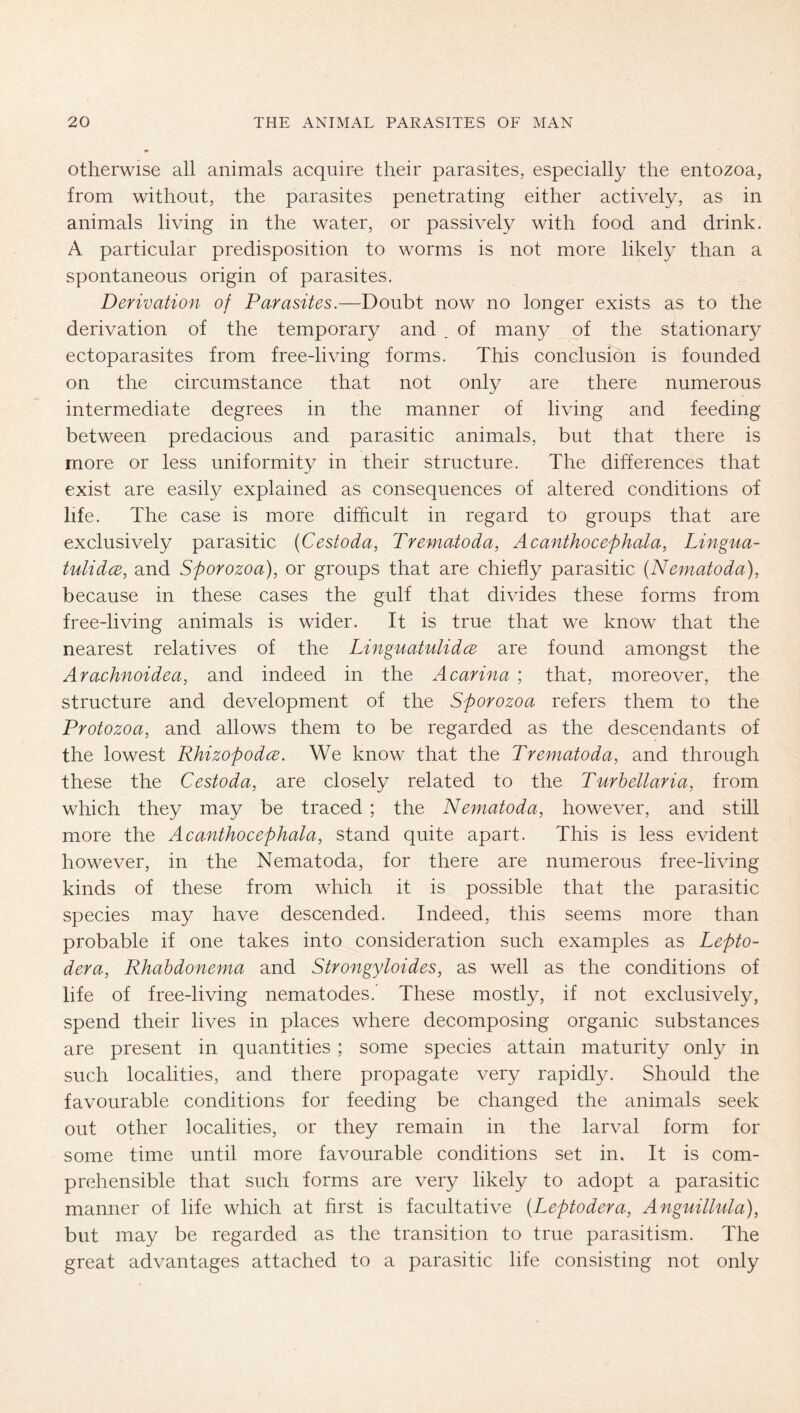 otherwise all animals acquire their parasites, especially the entozoa, from without, the parasites penetrating either actively, as in animals living in the water, or passively with food and drink. A particular predisposition to worms is not more likel}^ than a spontaneous origin of parasites. Derivation of Parasites.—Doubt now no longer exists as to the derivation of the temporary and . of many of the stationary ectoparasites from free-living forms. This conclusion is founded on the circumstance that not only are there numerous intermediate degrees in the manner of living and feeding between predacious and parasitic animals, but that there is more or less uniformity in their structure. The differences that exist are easily explained as consequences of altered conditions of life. The case is more difficult in regard to groups that are exclusively parasitic (Cestoda, Trematoda, Acanthocephala, Lingua- tulidce, and Sporozoa), or groups that are chiefly parasitic (Nematoda), because in these cases the gulf that divides these forms from free-living animals is wider. It is true that we know that the nearest relatives of the LinguatulidcB are found amongst the Arachnoidea, and indeed in the Acarina ; that, moreover, the structure and development of the Sporozoa refers them to the Protozoa, and allows them to be regarded as the descendants of the lowest Rhizopodce. We know that the Trematoda, and through these the Cestoda, are closely related to the Turhellaria, from which they may be traced ; the Nematoda, however, and still more the Acanthocephala, stand quite apart. This is less evident however, in the Nematoda, for there are numerous free-living kinds of these from which it is possible that the parasitic species may have descended. Indeed, this seems more than probable if one takes into consideration such examples as Lepto- dera, Rhabdonema and Strongyloides, as well as the conditions of life of free-living nematodes. These mostly, if not exclusively, spend their lives in places where decomposing organic substances are present in quantities; some species attain maturity only in such localities, and there propagate very rapidly. Should the favourable conditions for feeding be changed the animals seek out other localities, or they remain in the larval form for some time until more favourable conditions set in. It is com- prehensible that such forms are very likely to adopt a parasitic manner of life which at first is facultative (Leptodera, Anguillula), but may be regarded as the transition to true parasitism. The great advantages attached to a parasitic life consisting not only