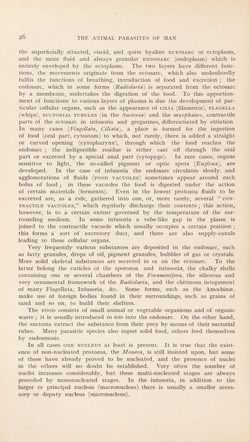 20 the superficially situated^ viscid, and quite hyaline ectosarc or ectoplasm, and the more fiuid and always granular endosarc (endoplasm) which is entirely enveloped by the ectoplasm. The two layers have different func- tions, the movements originate from the ectosarc, which also undoubtedly fulfils the functions of breathing, introduction of food and excretion ; the endosarc, which in some forms (Radiolaria) is separated from the ectosarc by a membrane, undertakes the digestion of the food. To this apportion- ment of functions to various layers of plasma is due the development of par- ticular cellular organs, such as the appearance of cilia (filaments), flagella (whips), SUCTORIAL TUBULES (in the Suctoria) and the myophanes, contractile parts of the ectosarc in infusoria and gregarines, differentiated by striation In many cases {Flagellata, Ciliata), a place is formed for the ingestion of food (oral part, cytostom) to which, not rarely, there is added a straight or curved opening (cytopharynx), through which the food reaches the endosarc ; the indigestible residue is either cast off through the oral part or excreted by a special anal part (cytopyge). In rare cases, organs sensitive to light, the so-called pigment or optic spots (Euglena), are developed. In the case of infusoria the endosarc circulates slowly, and agglomerations of fluids (food vacuoles) sometimes appear around each bolus of food ; in these vacuoles the food is digested under the action of certain materials (ferments). Even in the lowest protozoa fluids to be excreted are, as a rule, gathered into one, or, more rarely, several “ con- tractile VACUOLES,” which regularly discharge their contents ; this action, however, is to a certain extent governed by the temperature of the sur- rounding medium. In some infusoria a tube-like gap in the plasm is joined to the contractile vacuole which usually occupies a certain position ; this forms a sort of excretory duct, and there are also supply-canals leading to these cellular organs. Very frequently various substances are deposited in the endosarc, such as fatty granules, drops of oil, pigment granules, bubbles of gas or crystals. More solid skeletal substances are secreted in or on the ectosarc. To the latter belong the cuticles, of the sporozoa and infusoria, the chalky shells containing one or several chambers of the Foraminifera, the sihceous and very ornamental framework of the Radiolaria, and the chitinous integument of many Flagellata, Infusoria, &c. Some forms, such as the Amoebinae, make use of foreign bodies found in their surroundings, such as grains of sand and so on, to build their shelters. The FOOD consists of small animal or vegetable organisms and of organic waste ; it is usually introduced in toto into the endosarc. On the other hand, the suctoria extract the substance from their prey by means of their suctorial tubes. Many parasitic species also ingest solid food, others feed themselves by endosmosis. In all cases one nucleus at least is present. It is true that the exist- ence of non-nucleated protozoa, the Monera, is still insisted upon, but some of these have already proved to be nucleated, and the presence of nuclei in the others will no doubt be established. Very often the number of nuclei increases considerably, but these multi-nucleated stages are always preceded by mononucleated stages. In the infusoria, in addition to the larger or principal nucleus (macronucleus) there is usually a smaller acces- sory or deputy nucleus (micronucleus).