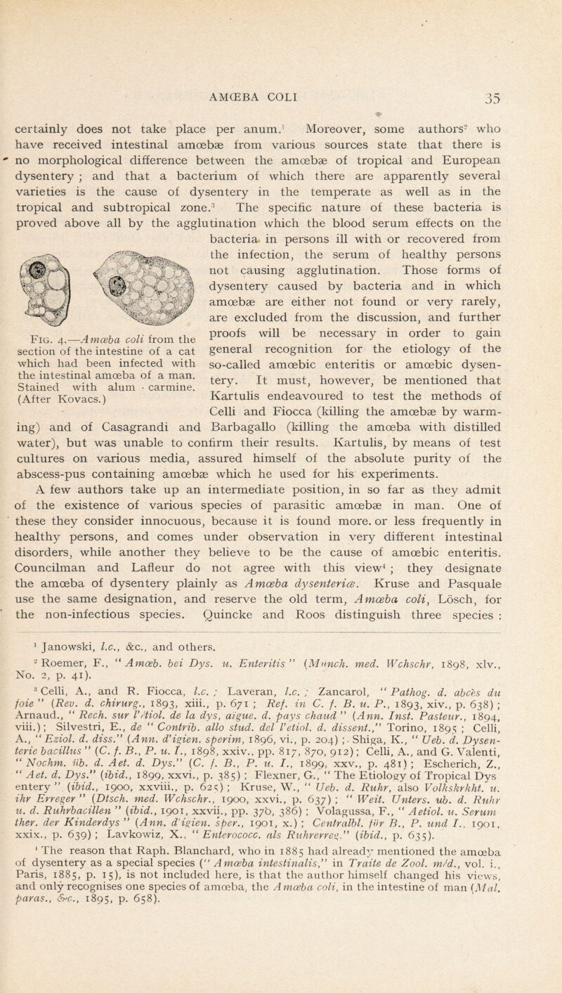 ■v certainly does not take place per anum.’ Moreover, some authors- who have received intestinal amoebae from various sources state that there is no morphological difference between the amoebae of tropical and European dysentery ; and that a bacterium of which there are apparently several varieties is the cause of dysentery in the temperate as well as in the tropical and subtropical zone.* The specihc nature of these bacteria is proved above all by the agglutination which the blood serum effects on the bacteria- in persons ill with or recovered from the infection, the serum of healthy persons not causing agglutination. Those forms of dysentery caused by bacteria and in which amcebae are either not found or very rarely, are excluded from the discussion, and further proofs will be necessary in order to gain general recognition for the etiology of the so-called amoebic enteritis or amoebic dysen- tery. It must, however, be mentioned that Kartulis endeavoured to test the methods of Celli and Fiocca (killing the amoebae by warm- ing) and of Casagrandi and Barbagallo (killing the amoeba with distilled water), but was unable to confirm their results. Kartulis, by means of test cultures on various media, assured himself of the absolute purity of the abscess-pus containing amoebae which he used for his experiments. A few authors take up an intermediate position, in so far as they admit of the existence of various species of parasitic amoebae in man. One of these they consider innocuous, because it is found more, or less frequently in healthy persons, and comes under observation in very different intestinal disorders, while another they believe to be the cause of amoebic enteritis. Councilman and Lafieur do not agree with this view^ ; they designate the amoeba of dysentery plainly as Amceha dysentericB. Kruse and Pasquale use the same designation, and reserve the old term. Amoeba coli, Lösch, for the non-infectious species. Quincke and Roos distinguish three species : Fig. 4.—Amoeba coli from the section of the intestine of a cat which had been infected with the intestinal amoeba of a man. Stained with alum • carmine. (After Kovacs.) ’ Janowski, l.c., &c., and others. - Roemer, F., “ Amceh. bei Dys. u. Enteritis” {Munch, med. Wchschr, 1898, xlv., No. 2, p. 41). Celli, A., and R. Fiocca, l.c. ; Laveran, l.c. ; Zancarol, “ Pathog. d. abces die foie ” {Rev. d. chirurg., 1893, xiii., p. 671 ; Ref. in C. f. B. u. P., 1893, xiv., p. 638) ; Arnand., “ Rech. sur VHiol. de la dys, aigue. d. pays chaud ” {Ann. Inst. Pasteur., 1894, viii.); Silvestri, E., de “ Contrib. alio stud, del I’etiol. d. dissent.,” Torino, 189^ ; Celli, A., ” Eziol. d. diss.” [Ann. d’igien. sperim, 1896, vi,, p. 204) Shiga, K., “ Ueb. d. Dysen- terie bacillus ” (C. /. B., P. u. /., 1898, xxiv., pp. 817, 870, 912); Celli, A., and G. Valenti, “ Nochm. üb. d. Aet. d. Dys.” {C. f. B., P. u. /., 1899, xxv., p. 481); Escherich, Z., “ Aet. d. Dys.” {ibid., 1899, xxvi., p. 385) ; Flexner, G., “ The Etiology of Tropical Dys entery ” {ibid., 1900, xxviii., p. 62^); Kruse, W., “ Ueb. d. Ruhr, also Volkskrkht. u. ihr Erreger ” {Dtsch. med. Wchschr., 1900, xxvi., p. 637) ; “ Weit. Unters, ub. d. Ruhr u. d. Ruhrbacillen ” {ibid., 1901, xxvii., pp. 37b, 386) ; Volagussa, F., “ Aetiol. u. Serum ther. der Kinderdys ” {Ann. d'igien. sper., 1901, x.) ; Centralbl. für B., P. und I., 1901. xxix., p. 639); Lavkowiz, X.. “ Enierococc. als Ruhrerre^^.” {ibid., p. 635). * The reason that Raph. Blanchard, who in 1885 had already mentioned the amoeba of dysentery as a special species (“ Amoeba intestinalis,” in Traite de Zool. mrd., vol. i., Paris, 1885, p. 15), is not included here, is that the author himself changed his views, and only recognises one species of amoeba, the Amoeba coli, in the intestine of man {Mai. paras., &c., 1895, p. 658).