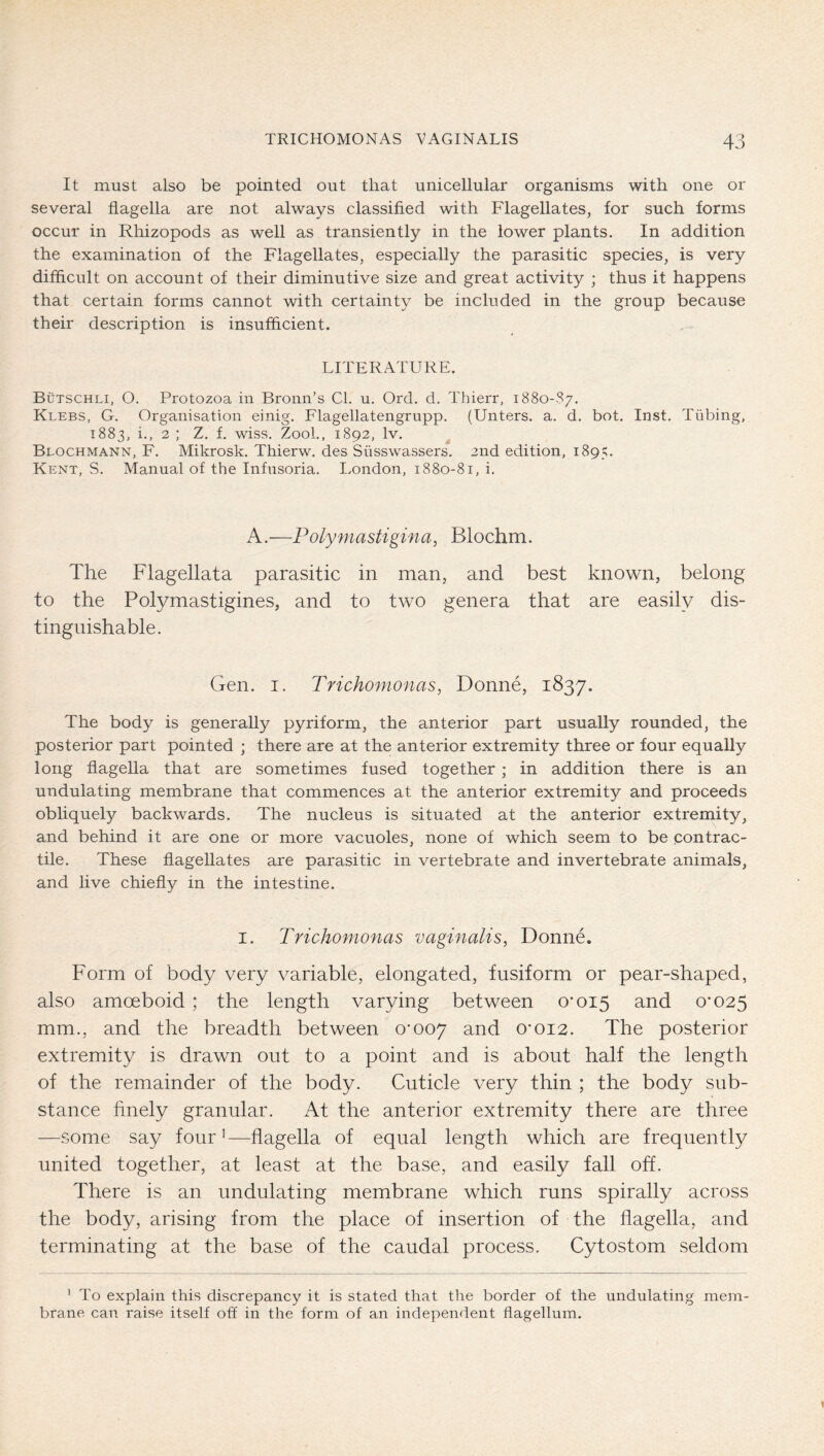 It must also be pointed out that unicellular organisms with one or several flagella are not always classifled with Flagellates, for such forms occur in Rhizopods as well as transiently in the lower plants. In addition the examination of the Flagellates, especially the parasitic species, is very difficult on account of their diminutive size and great activity ; thus it happens that certain forms cannot with certainty be included in the group because their description is insufficient. LITERATURE. Bütschli, O. Protozoa in Bronn’s Cl. u. Ord. d. Thierr, 1880-S7. Klebs, G. Organisation einig. Flagellatengrupp. (Unters, a. d. bot. Inst. Tübing, 1883, i., 2 ; Z. f. wiss. Zool., 1892, Iv. ^ Blochmann, F. Mikrosk. Thierw. des Süsswassers. 2nd edition, 1895. Kent, S. Manual of the Infusoria. London, 1880-81, i. A.—Polymastigina, Blochm. The Flagellata parasitic in man, and best known, belong to the Polymastigines, and to two genera that are easily dis- tinguishable. Gen. I. Trichomonas, Donne, 1837. The body is generally pyriform, the anterior part usually rounded, the posterior part pointed ; there are at the anterior extremity three or four equally long flagella that are sometimes fused together; in addition there is an undulating membrane that commences at the anterior extremity and proceeds obliquely backwards. The nucleus is situated at the anterior extremity, and behind it are one or more vacuoles, none of which seem to be contrac- tile. These flagellates are parasitic in vertebrate and invertebrate animals, and live chiefly in the intestine. I. Trichomonas vaginalis, Donne. Form of body very variable, elongated, fusiform or pear-shaped, also amoeboid ; the length varying between 0-015 a^nd 0*025 mm., and the breadth between 0-007 a.nd 0-012. The posterior extremity is drawn out to a point and is about half the length of the remainder of the body. Cuticle very thin ; the body sub- stance finely granular. At the anterior extremity there are three —some say four’—flagella of equal length which are frequently united together, at least at the base, and easily fall off. There is an undulating membrane which runs spirally across the body, arising from the place of insertion of the flagella, and terminating at the base of the caudal process. Cytostom seldom ' To explain this discrepancy it is stated that the border of the undulating mem- brane can raise itself off in the form of an independent flagellum.