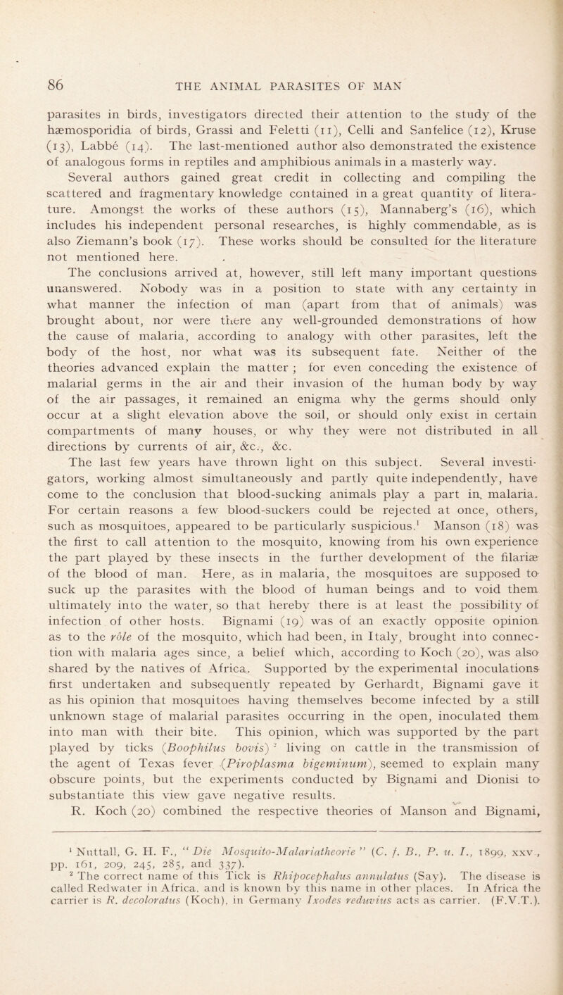 parasites in birds, investigators directed their attention to the study of the haemosporidia of birds, Grassi and Feletti (ii), Celli and Sanfelice (12), Kruse (13), Labbe (14). The last-mentioned author also demonstrated the existence of analogous forms in reptiles and amphibious animals in a masterly way. Several authors gained great credit in collecting and compiling the scattered and fragmentary knowledge contained in a great quantit}^ of litera- ture. Amongst the works of these authors (15), Mannaberg’s (16), which includes his independent personal researches, is highly commendable, as is also Ziemann’s book (17). These works should be consulted for the literature not mentioned here. The conclusions arrived at, however, still left many important questions unanswered. Nobody was in a position to state with any certainty in what manner the infection of man (apart from that of animals) was brought about, nor were there any well-grounded demonstrations of how the cause of malaria, according to analogy with other parasites., left the body of the host, nor what was its subsequent fate. Neither of the theories advanced explain the matter ; for even conceding the existence of malarial germs in the air and their invasion of the human body by way of the air passages, it remained an enigma why the germs should only occur at a slight elevation above the soil, or should only exist in certain compartments of many houses, or why they were not distributed in all directions by currents of air, &c., &c. The last few years have thrown light on this subject. Several investi- gators, working almost simultaneously and partly quite independently, have come to the conclusion that blood-sucking animals play a part in. malaria. For certain reasons a few blood-suckers could be rejected at once, others, such as mosquitoes, appeared to be particularly suspicious.' Manson (18) waa the first to call attention to the mosquito, knowing from his own experience the part played by these insects in the further development of the filariae of the blood of man. Here, as in malaria, the mosquitoes are supposed tO' suck up the parasites with the blood of human beings and to void them ultimately into the water, so that hereby there is at least the possibility of infection of other hosts. Bignami (19) was of an exactly opposite opinion as to the role of the mosquito, which had been, in Italy, brought into connec- tion with malaria ages since, a belief which, according to Koch (20), was also shared by the natives of Africa. Supported by the experimental inoculations first undertaken and subsequently repeated by Gerhardt, Bignami gave it as his opinion that mosquitoes having themselves become infected by a still unknown stage of malarial parasites occurring in the open, inoculated them into man with their bite. This opinion, which was supported by the part played by ticks (Boophilus bovis) ' living on cattle in the transmission of the agent of Texas fever (Piroplasma bigeminum), seemed to explain many obscure points, but the experiments conducted by Bignami and Dionisi to substantiate this view gave negative results. R. Koch (20) combined the respective theories of Manson and Bignami, ‘ Nuttall, G. H. F., “ Die Mosquito-Malariatheorie ” (C. f. B., P. n. I., 1899, xxv , pp._ 161, 209, 245, 285, and 337). The correct name of this Tick is Rhipocephalus annulatus (Say). The disease is called Redwater in Africa, and is known by this name in other ]')laces. In Africa the carrier is R. decoloratus (Koch), in Germany Ixodes veduvins acts as carrier. (F.V.T.).