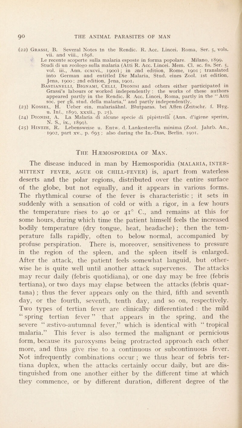 (22) Grassi, B. Several Notes in the Rendic. R. Acc. Lincei. Roma, Ser. 5, vols, vii. and viii., 1898. Le recente scoperte sulla malaria esposte in forma popolare. Milano, 1899. Studi di un zoologo sulla malaria (Atti R. Acc. Lincei. Mem. Cd. sc. fis. Ser. 5, vol. iii., Ann. ccxcvi., 1900) ; in 2nd edition, Rome, 1901 ; translated into German and entitled Die Malaria, Stud, eines Zool. ist edition,. Jena, 1900; 2nd edition, Jena, 1901. Bastianelli, Bignami, Celli, Dionisi and others either participated in Grassi’s labours or worked independently ; the works of these authors appeared partly in the Rendic. R Acc. Lincei, Roma, partly in the “ Atti soc. per gli. stud, della malaria,” and partly independently. (23) Kossel, H. Ueber ein. malariaähnl. Blntparas. bei Affen (Zeitschr. f. Hyg. u. Inf., 1899, xxxii., p. 25). (24) Dionisi, A. La Malaria di alcune specie di pipistrelli (Ann. d’igiene sperim, N. S., ix., 1899). (25) Hintze, R. Lebensweise u. Entw. d. Lankesterella minima (Zool. Jahrb. An., 1902, part XV., p. 693 ; also during the In.-Diss, Berlin, 1901. The H^mosporidia of Man. The disease induced in man by Hgemosporidia (malaria, inter- mittent FEVER, AGUE OR chill-fever) is, apart from waterless deserts and the polar regions, distributed over the entire surface of the globe, but not equally, and it appears in various forms. The rhythmical course of the fever is characteristic ; it sets in suddenly with a sensation of cold or with a rigor, in a few hours the temperature rises to 40 or 41° C., and remains at this for some hours, during which time the patient himself feels the increased bodily temperature (dry tongue, heat, headache) ; then the tem- perature falls rapidly, often to below normal, accompanied by profuse perspiration. There is, moreover, sensitiveness to pressure in the region of the spleen, and the spleen itself is enlarged. After the attack, the patient feels somewhat languid, but other- wise he is quite well until another attack supervenes. The attacks may recur daily (febris quotidiana), or one day may be free (febris tertiana), or two days may elapse between the attacks (febris quar- tana) ; thus the fever appears only on the third, fifth and seventh day, or the fourth, seventh, tenth day, and so on, respectively. Two types of tertian fever are clinically differentiated : the mild “ spring tertian fever ” that appears in the spring, and the severe “ aestivo-autumnal fever,” which is identical with “ tropical malaria.” This fever is also termed the malignant or pernicious form, because its paroxysms being protracted approach each other more, and thus give rise to a continuous or subcontinuous fever. Not infrequently combinations occur ; we thus hear of febris ter- tiana duplex, when the attacks certainly occur daily, but are dis- tinguished from one another either by the different time at which they commence, or by different duration, different degree of the