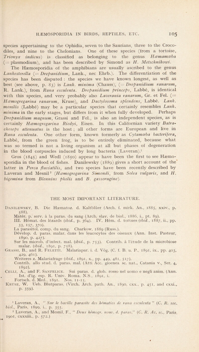 species appertaining to the Ophidia, seven to the Saurians, three to the Croco- diles, and nine to the Chelonians. One of these species (from a tortoise, Trionyx indicus) is classified as belonging to the genus HcBmamoeha (— plasmodium), and has been described by Simond as H. Metschnikowi. The Haemosporidia of the amphibians are usually ascribed to the genus Lankesterella (= Drepanidinm, Lank., nec Ehrb.). The differentiation of the species has been disputed : the species we have known longest, as well as best (see above, p. 83) is Lank, minima (Chauss), (= Drepanidium ranarum^ R. Lank.), from Rana esculenta. Drepanidium princeps, Labbe, is identical with this species, and very probably also Laverania ranarum, Gr. et Fel. (= Hcsmogregarina ranarum, Kruse), and Dactylosoma splendens, Labbe. Lank, monilis (Labbe) may be a particular species that certainly resembles Lank, minima in the early stages, but differs from it when fully developed. Perhaps Drepanidium magnum, Grass! and Fel., is also an independent species, as is certainly Hcemogregarina Riedyi, Fisen. In this Californian variety Batra~ choseps attenuatus is the host ; all other forms are European and live in Rana esculenta. One other form, known formerly as Cytamceha hacterifera, Labbe, from the green frog, is to be entirely eliminated, because what was so termed is not a living organism at all but phases of degeneration in the blood corpuscles induced by long bacteria (Laveran).^ Gros (1845) Wedl (1850) appear to have been the first to see Haemo- sporidia in the blood of fishes. Danilewsky (1889) gives a short account of the* latter in Perea fluviatilis, and two species have been recently described by Laveran and Mesnil' (Hesmogregarina Simondi, from Solea vulgaris, and H. higemina from Blennius pholis and B. gassorugine). THE MOST IMPORTANT LITERATURE. Danilewsky, B. Die Haematoz. d. Kaltbluer (Arch. f. mirk. An., 1885, xxiv., p. 588). Mater, p.'serv. a la paras, du sang (Arch. slav. de biol., 1886, i., pt. 89). III. Hemat. des lezards {ibid., p. 364). IV. Hem. d. tonnes {ibid,, 1887, ii., pp. 33. 157. 370). La parasitol. comp, du sang. Charkow, 1889 (Russ.). Develop, d. paras, malar, dans les leucocytes des oiseaux (Ann. Inst. Pasteur, 1890, p. 427). Sur les microb. d’infect. mal. {ibid., p. 753). Contrib. a I’etude de la microbiose malar, {ibid., 1891, p. 758). Grassi, B., and R. Feletti. Malariapar. i. d. Vög. (C. f. B. u. P., 1891, ix., pp. 403, 429. 461). Weiteres z. Malariafrage {ibid., 1891, x., pp. 449, 481, 517). Contrib. alio stud. d. paras, mal. (Atti Acc. gioenea sc. nat., Catania v., Ser. 4, 1892). Celli, A., and F. Sanfelice. Sui paras, d. glob, rosso nel uomo e negli anim. (Ann. 1st. d’ig. esp. R. Univ. Roma. N.S,, 1891, i. Fortsch. d. Med., 1891. Nos. 11-15. Kruse, W. Ueb. Blutparas. (Virch. Arch. path. An., 1890, cxx., p. 451, and exxi., P- 359)- ' Laveran, A., “ Sur le bacille parasite des hematies de rana esculenta ” (C. R. soc, biol., Paris, 1899, i., p. 355. ‘ Laveran, A., and Mesnil, F., “ Deux hemogr. nouv. d. paras.” {C. R. Ac, sc., Paris, 1901, cxxxiii., p. 572.)