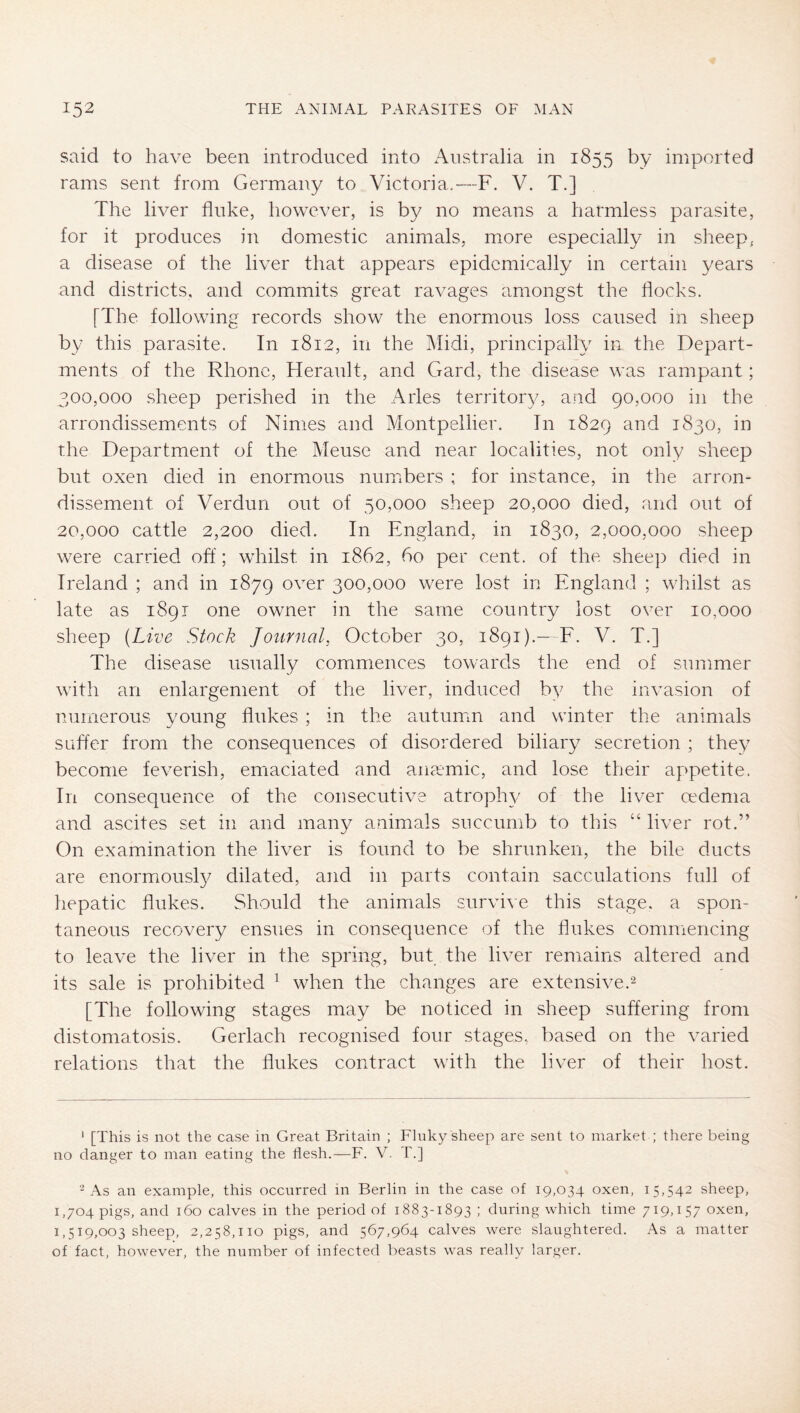 said to have been introduced into Australia in 1855 by imported rams sent from Germany to Victoria,—F. V. T.] The liver fluke, however, is by no means a harmless parasite, for it produces in domestic animals, more especially in sheep, a disease of the liver that appears epidemically in certain years and districts, and commits great ravages amongst the flocks. [The following records show the enormous loss caused in sheep by this parasite. In 1812, in the Midi, principally in the Depart- ments of the Rhone, Herault, and Gard, the disease was rampant; 300.000 sheep perished in the Arles territory, and 90,000 in the arrondissements of Nimes and Montpellier. In 1829 and 1830, in the Department of the Meuse and near localities, not only sheep but oxen died in enormous numibers ; for instance, in the arron- dissement of Verdun out of 50,000 sheep 20,000 died, and out of 20.000 cattle 2,200 died. In England, in 1830, 2,000,000 sheep were carried off; whilst in 1862, bo per cent, of the sheep died in Ireland ; and in 1879 over 300,000 were lost in England ; whilst as late as 1891 one owner in the same country lost over 10,000 sheep (Live Stock Journal, October 30, 1891).— F. V. T.] The disease usually commences towards the end of summer with an enlargement of the liver, induced by the invasion of numerous young flukes ; in the autumn and winter the animals suffer from the consequences of disordered biliary secretion ; they become feverish, emaciated and aiiccmic, and lose their appetite. In consequence of the consecutive atrophy of the liver aMenia and ascites set in and many animals succumb to this “ liver rot.” On examination the liver is found to be shrunken, the bile ducts are enormousl}/ dilated, and in parts contain sacculations full of hepatic flukes. Should the animals survive this steige, a spon- taneous recovery ensues in consequence of the flukes commencing to leave the liver in the spring, but the liver remains altered and its sale is prohibited ^ when the changes are ex tensive.2 [The following stages may be noticed in sheep suffering from distomatosis. Gerlach recognised four stages, based on the varied relations that the flukes contract with the liver of their host. ‘ [This is not the case in Great Britain ; Flnky sheep are sent to market ; there being no clanger to man eating the flesh.—F. V. T.] 2 As an example, this occurred in Berlin in the case of 19,034 oxen, 15,542 sheep, 1,704 pigs, and 160 calves in the period of 1883-1893 ; during which time 719,157 oxen, 1,519,003 sheep, 2,258,110 pigs, and 567,964 calves were slaughtered. i\s a matter of fact, however, the number of infected beasts was really larger.