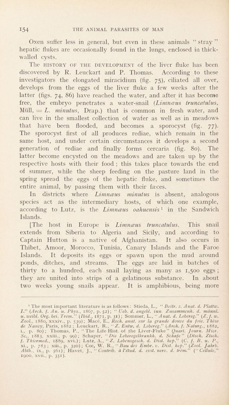 Oxen suffer less in general, but even in these animals “ stray hepatic flukes are occasionally found in the lungs, enclosed in thick- walled cysts. The HISTORY OF THE DEVELOPMENT of the livcr Alike has been discovered by R. Lenckart and P. Thomas. According to these investigators the elongated miracidium (fig. 75), ciliated all over, develops from the eggs of the liver fluke a few weeks after the latter (figs. 74, 86) have reached the water, and after it has become free, the embryo penetrates a water-snail (LininrEus truncatuhis, Müll, — L. minutiis, Drap.) that is common in fresh w^ater, and can live in the smallest collection of wafer as well as in meadows that have been flooded, and becomes a sporocyst (fig. 77). The sporocyst first of all produces rediae, which remain in the same host, and under certain circumstances it develops a second generation of rediae and finally forms cercaria (fig. 80). The latter become encysted on the meadows and are taken up by the respective hosts with their food ; this takes place towards the end of summier, while the sheep feeding on the pasture land in the spring spread the eggs of the hepatic fluke, and sometimes the entire animal, by passing them with their fa,'ces. In districts where Limnceus minutus is absent, analogous species act as the intermediary hosts, of which one example, according to Lutz, is the Limnceus oahuensis ^ in the Sandwich Islands. [The host in Europe is Limnceus truncatulus. This snail extends from Siberia to Algeria and Sicily, and according to Captain Hutton is a native of Afghanistan. It also occurs in Thibet, Amoor, Morocco, Tunisia, Canary Islands and the Faroe Islands. It deposits its eggs or spawn upon the mud around ponds, ditches, and streams. The eggs are laid in batches of thirty to a hundred, each snail laying as many as 1,500 eggs ; they are united into strips of a gelatinous substance. In about two weeks young snails appear. It is amphibious, being more * The most important literature is as follows ; Stieda, L., “ Beitr. z. Anat. d. Plattw, I.” {Arch. /. An. u. Phys., 1867, p. 52); “ Ueb. d. angebl. inn. Znsammenh. d. mdnnL u. weibl. Org. bei. Trem.” {Ibid., 1871, p. 31); Sommer, L., “ Anat. d. Lebereg.” {Z. f. w. Zool., 1880, xxxiv., p. 539); Mace, E., Rech. anat. sur la grande douve du foie. These de Nancy, Paris, 1882 ; Lenckart, R., “ Z. Entw. d. Lebereg.’' {Arch. f. Naturg., 1882, i., p. 80); Thomas, P., “The Life Hist, of the Liver-Fluke” Quart. Journ. Micr. Sc,, 1883, xxiii., p. 99); Schaper, “Die Leberegelkrankh. d. Schafe” {Dtsch. Ztsch. f. Thiermed., 1889, xvi.); Lutz, A., “ Z. Lebensgesch. d. Dist. hep.” (C. /. B. u. P., xi., p. 783 ; xiii., p. 320); Coe, W. R., “Bau des Embr. v. Dist. hep.” {Zool. Jahrb. Abth., ix,, p. 561); Havet, J., “ Contrib. dVetud. d. syst. nerv. d. trem.” {“Cellule,” 1900, xvii., p. 351).