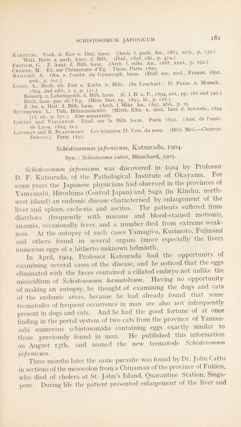 Kartulis. York. d. Eier v. Bist. hgem. (Arch. f. path. An.. 1885, xc<x., p. I39-) Weit. Beitr. z. path. Anat. d. Bilh. {Ibid., 1898, clii., p. 474-) Fritsch, G. Z. Anat. d. Bilh. hsem. (iVrch. f. mikr. An., 1888, xxxi., p. Et. sur rheinaturie d’Eg. These, Paris, 1890. RaIllietI^A. Tbr\7lY7b7‘du“G7n*cöi;h;tem. ' (Bull. soc. zool., France, 1892, (In Leuckart : D. Paras, d. Mensch., Bilh. xvii., p. loi.) I>ooss, A., Beob. üb. Eier u. Embr. v, Bemerir. z. Lebensgescln d^Bilh. hgem. (C. f. B. u. P., 1894, xvi., pp. 286 and 340.) Rech. faun. par. de l’Eg. (Mein. Inst, eg., 1895, ni., p. 158.)^ ’ Z. An. u. Hist. d. Bilh. haem. (Arch. f. Mikr. An., 1895, xlvi., p. i). Rütimeyer, L. Ueb. Bilharziakrkht. (Mitth. Klm. u. med. Inst. d. Schweiz., 1894 III xii.. p. 871.) ' Also separately. j v . Lortet and Vialeeton. Etud. sur la Bilh. haem. Paris, 1895. (Ann. e u Laveran iJd R. Blanchard. Les hematoz. II. Vers.'du sang. (Bibi. Med.—Charcot- Debove.) Paris, 1895. Schistosomuni japonicum, Katsurada, 1904. Syn. : Schistosowid ccittoi, Blanchard, 1905* Schistosomuni japonicum was discovered in 1904 by Professor D. F. Katsurada, of the Pathological Institute of Okayama. For some years the Japanese physicians had observed in the provinces of Yamauashi, Hiroshima (Central Japan) and Saga (in Kinshu, north- west island) an endemic disease characterised by enlargement of the liver and spleen, cachexia and ascites. The patients suffeied from diarrhoea (frequently with mucous and blood-stained motions), ancTmia, occasionally fever, and a number died from extreme weak- ness. At the autopsy of such cases Yamagiva, Kurimoto, Fujinami and others found in several organs (more especially the liver) numerous eggs of a hitherto unknown helminth. In April, 1904, Professor Katsurada had the opportunity of examining several cases of the disease, and he noticed that the eggs eliminated with the faeces contained a ciliated embryo not unlike the miracidium of Schistosomum hcematohium. Having no opportunity of making an autopsy, he thought of examining the dogs and cats of the endemic areas, because he had already found that some trematodes of frequent occurrence in man are also not infrequently present in dogs and cats. And he had the good fortune of at once finding in the portal system of two cats from the province of Yamau- ashi numerous schistosomidse containing eggs exactly ^ similar ^ to those previously found in man. He published this information on August 13th, and named the new trematode Schistosomum japonicum. Three months later the same parasite was found by Dr. John Catto in sections of the mesocolon from a Chinaman of the province of Fukien, who died of cholera at St. John’s Island, Quarantine Station, Singa- pore. During life the patient presented enlargement of the liver and