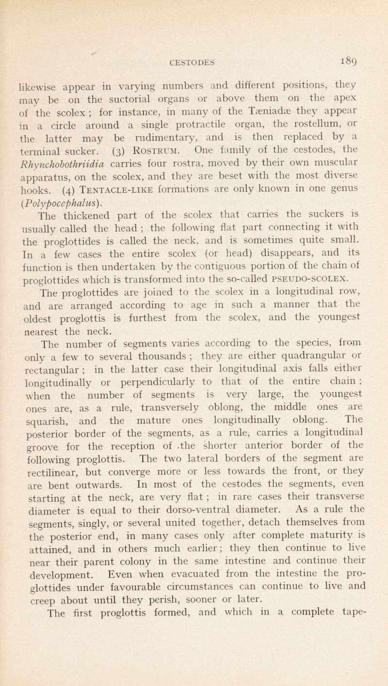 likewise appear in varying numbers and different positions, they may be on the suctorial organs or above them on the apex of the scolex ; for instance, in many of the Taeniadae they appear in a circle around a single protractile organ, the rostellum, or the latter may be rudimentary, and is then replaced by a terminal sucker. (3) Rostrum. One family of the cestodes, the Rhynchohothriidia carries four rostra, moved by their own muscular apparatus, on the scolex, and they are beset with the most diverse hooks. (4) Tentacle-like formations are only known in one genus (Polypocephalus). The thickened part of the scolex that carries the suckers is usually called the head ; the following flat part connecting it with the proglottides is called the neck, and is sometimes quite small. In a few cases the entire scolex (or head) disappears, and its function is then undertaken by the contiguous portion of the chain of proglottides which is transformed into the so-called pseudo-scolex. The proglottides are joined to the scolex in a longitudinal row, and are arranged according to age in such a manner that the oldest proglottis is furthest from the scolex, and the youngest nearest the neck. The number of segments varies according to the species, from only a few to several thousands ; they are either quadrangular or rectangular ; in the latter case their longitudinal axis falls either longitudinally or perpendicularly to that of the entire chain ; when the number of segments is very large, the youngest ones are, as a rule, transversely oblong, the middle ones are squarish, and the mature ones longitudinally oblong. The posterior border of the segments, as a rule, carries a longitudinal groove for the reception of .the shorter anterior border of the following proglottis. The two lateral borders of the segment are rectilinear, but converge more or less towards the front, or they are bent outwards. In most of the cestodes the segments, even starting at the neck, are very flat ; in rare cases their transverse diameter is equal to their dorso-ventral diameter. As a rule the segments, singly, or several united together, detach themselves from the posterior end, in many cases only after complete maturity is attained, and in others much earlier; they then continue to live near their parent colony in the same intestine and continue their development. Even when evacuated from the intestine the pro- glottides under favourable circumstances can continue to live and creep about until they perish, sooner or later. The first proglottis formed, and which in a complete tape-