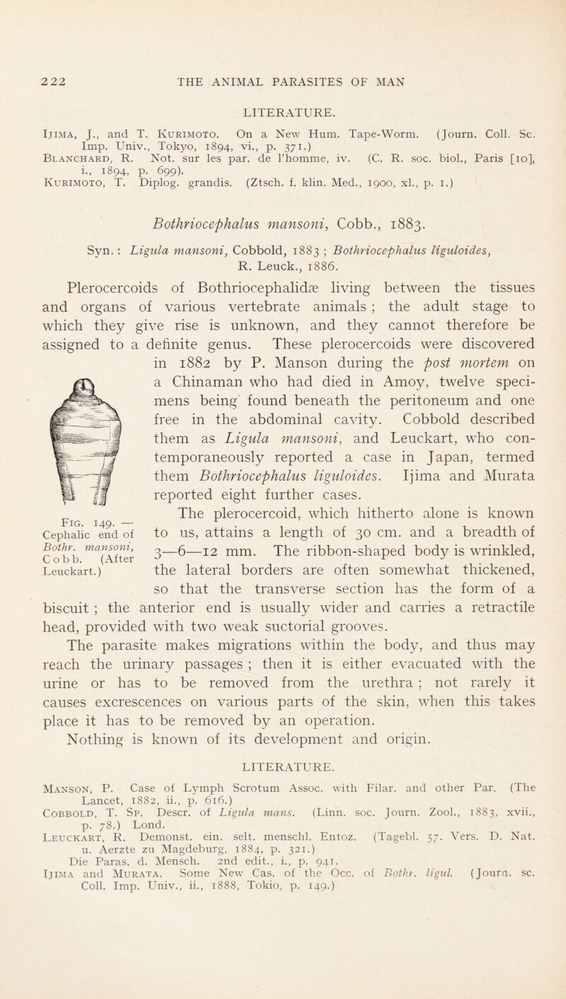 LITERATURE. IjiMA, J., and T. Kurimoto. On a New Hum. Tape-Worm. (Journ. Coll. Sc. Imp. Univ., Tokyo, 1894, vi., p. 371.) Blanchard, R, Not. sur les par. de Fhomme, iv. (C. R. soc. biol., Paris [10], i., 1894, p. 699). Kurimoto, T. Diplog. grandis. (Ztsch. f. klin. Med., 1900, xl., p. i.) Bothfiocephalus mansoni, Cobb., 1883. Syn.: Ligula mansoni, Cobbold, 1883 ; Bothfiocephalus liguloides, R. Leuck., 1886. Plerocercoids of Bothriocephalidc^ living between the tissues and organs of various vertebrate animals ; the adult stage to which they give rise is unknown, and they cannot therefore be assigned to a definite genus. These plerocercoids were discovered in 1882 by P. Manson during the post mortem on a Chinaman who had died in Amoy, twelve speci- mens being found beneath the peritoneum and one free in the abdominal cavity. Cobbold described them as Ligula mansoni, and Leuckart, who con- temporaneously reported a case in Japan, termed them Bothfiocephalus liguloides. Ijima and Murata reported eight further cases. The plerocercoid, which hitherto alone is known to us, attains a length of 30 cm. and a breadth of 3—6—12 mm. The ribbon-shaped body is wrinkled, the lateral borders are often somewhat thickened, so that the transverse section has the form of a biscuit ; the anterior end is usually wider and carries a retractile head, provided with two weak suctorial grooves. The parasite makes migrations within the body, and thus may reach the urinary passages ; then it is either evacuated with the urine or has to be removed from the urethra ; not rarely it causes excrescences on various parts of the skin, when this takes place it has to be removed by an operation. Nothing is known of its development and origin. LITERATURE. Manson, P. Case of Lymph Scrotum Assoc, with Filar, and other Par. (The Lancet, 1882, ii., p. 6i6.) Cobbold, T. Sp, Descr. of Ligula mans. (Linn. soc. Journ. ZooL, 1883, xvii., p. 78.) Lond. Leuckart, R. Demonst. ein. seit, menschl. Entoz. (Tagebl. 57. Vers. D. Nat. u. Aerzte zu Magdeburg, 1884, p. 321.) Die Paras, d. Mensch. 2nd edit., i., p. 941. Ijima and Murata. Some New Cas. of the Occ. of Bothr. ligul. (Jouru. sc. Coll. Imp. Univ., ii., 1888, Tokio, p. 149.) Fig. 149. — Cephalic end of Bothr. mansoni, Cobb. (After Leuckart.)