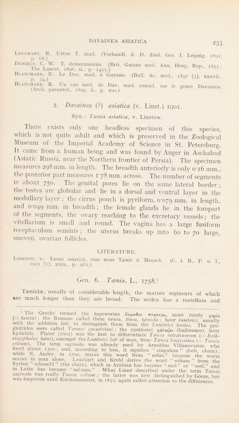 DAVAINEA ASIATICA 233 Leuckart, R. Ueber T. mad. (Verhandl. d. D. Zool. Ges. I. Leipzig i8qi p. 68.) 10'^. Daniels C W. T. demerariensis. (Brit. Guiana med. Ann. Hosp. Rep. 180^ • -The Lancet, 1896, ii., p. 1455.) Blanchard, R. Le Dav. mad. a Guyane. (Bull. Ac. med., 1897 [2I xxxvii p. 34.) Blanchard, R. Un cas ined. de Dav. mad. consid. sur le genre Davainea (Arch, parasitol., 1899, ii., p. 200.) 2. Davainea (?) asiatica (v. Linst.) 1901. Syn. : Tcenia asiatica, v. Linstow. There exists onl}/ one headless specimen of this species, which is not quite adult and which is preserved in the Zoological Museum of the Imperial Academy of Science in St. Petersburg. It came from a human being and was found by Anger in Aschabad (Asiatic Russia, near the Northern frontier of Persia). The specimen measures 298 mm. in length. The breadth anteriorly is only o’lb mm., the posterior pait measuies I'yS mm. across. The number of segiments is^ about 750* The genital pores lie on the same lateral border ; the testes are globular and lie in a dorsal and ventral layer in the medullary layer ; the cirrus pouch is pyriform, o'oyg mm. in length, and O’049 mm. in breadth; the female glands lie in the forepart of the segm.ents, the ovary reaching to the excretory vessels; the vitellaiium is small and round. The vagina ha.s a large fusiform receptaculum seminis ; the uterus breaks up into 60 to 70 large, uneven, ovarian follicles. LITERATURE. Linstow, v. Taenia asiatica, eine neue Tsenie d. Mensch. fC f B P u T 1901 [I], xxix., p. 982.) ^ ■ ■’ •' Gen. 6. Tcvnia, L., 1758.^ Taeniidse, usually of considerable length, the mature segments of which are much longer than they are broad. The scolex has a rostellum and ^^7 Greeks termed the tapeworms eX/xipBes Tr\aTelai, more rarely rvoia (—fascia) ; the Romans called them tcsnia, tinea, tcemola \ later himbrici, usually with ^ the addition lati, to distinguish them from the Lumhrici teretes. The pro- glottides were called Vermes cucurbitini ] the cysticerci yc^AaCat (hailstones'!, later hydatids. Plater (1602) was the first to differentiate Tcsnia intestinorum (= Both- rtocephalus latus), amongst Wie Lumbrici lati of man, from Tcenia lon^issima (~ Tcsnia solium). The term saginata was already used by Arnoldus Villanovanus, who lived about 1300; and, according to him, it signifies “cingulum” (belt chain)- while N. Andry, in 1700, traces this word from “solus,” because the worni occurs m man alone. Leuckart and Krehl derive the word “ solium ” from the Syrian “ schuschl ” (the chain), which in Arabian has become “susl” or ” sosl,” and in Latin has become ” sol-ium.” What Linne described under the term Tcsnia saginata was really Tcsnia solium; the latter was first distinguished by Goeze, but was forgotten until Küchenmeister, in 1852, again called attention to the difierences.