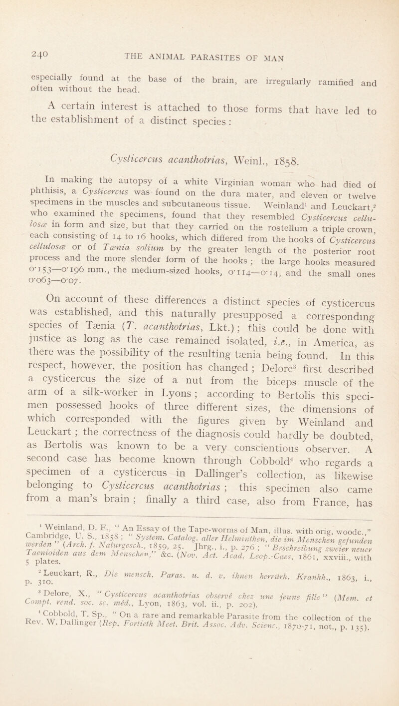 especially found at the base of the brain, are irregularly ramified and often without the head. x\ ceitain interest is attached to those forms that have led to the establishment of a distinct species : Cysticcvcus cLCdfithotvicis, Weinh, 1858. In making the autopsy of a white Virginian woman who had died of phthisis, a CysHcercus was found on the dura mater, and eleven or twelve specimens in the muscles and subcutaneous tissue. Weinlandi and Leuckart/ who examined the specimens, found that they resembled Cysticercus cellu- loses in form and size, but that they carried on the rostellum a triple crown each consisting-of 14 to 16 hooks, which differed from the hooks of Cysticercus celluloses or of Tesnia solium by the greater length of the posterior root process and the more slender form of the hooks ; the large hooks measured 0-153—0-196 mm., the medium-sized hooks, 0-114—0-14, and the small ones 0-063—0-07. On account of these differences a distinct species of cysticercus was established, and this naturally presupposed a corresponding species of Ttenia (T. acanthotrias, Lkt.); this could be done with justice as long as the case remained isolated, f.^., in fVmerica, as there was the possibility of the resulting taenia being found. In this respect, however, the position has changed ; Delore^ first described a cysticercus the size of a nut from the biceps muscle of the arm of a silk-worker in Lyons ; according to Bertolts this speci- men possessed hooks of three different sizes, the dimensions of which corresponded with the figures given by Weinland and Leuckart ; the correctness of the diagnosis could hardly be doubted, as Bertolis was known to be a very conscientious observer. A second case has become known through Cobbold^ who regards a specimen of a cysticercus in Ballinger’s collection, as likewise belonging to Cysticercus acanthotrias ; this specimen also came from a man s brain ; finally a third case, also from France, has Wemland, D. F., “ An Essay of the Tape-worms of Man, illus. with oria. woodc. ” ’ ** System. Catalog, alter Helminthen, die im Menschen gefunden ^ 1859, 25. Jhrg., i., p. 276 ; Beschreibung zweier neuer Taenioiden aus dem Menschen^ &c. {Nov. Act. Acad, Leop.-Caes, 1861, xxviii., with 5 jpl3yt0S. Leuckart, R., Die mensch. Paras, u. d. v. ihnen herrürh. Krankh 186^ i p. 310. ■’ Delore, X., “ Cysticercus acanthotrias observe chez itne jeune fille ” [Mem et Compt. rend. soc. sc. nied., L3’on, 1863, vol. ii., p. 202). T? ' ^ ' ^ remarkable Parasite from the collection of the ev. W. alhnger {Rep. Fortieth Meet. Brit. Assoc. Adv. Scienc., 1870-71, not., p. 135)