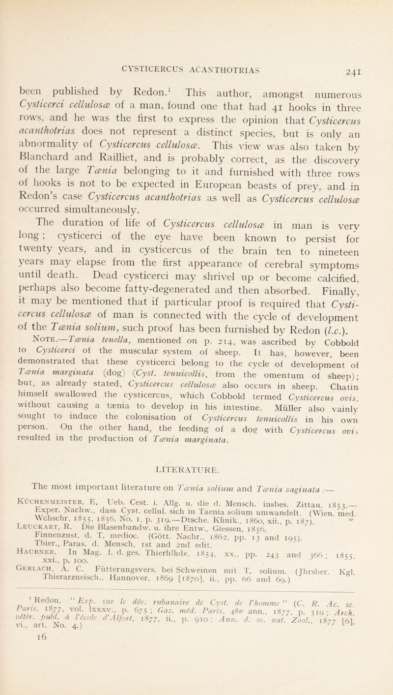 CYSTICERCUS ACANTHOTRIAS been published by Redond This author, amongst numerous CysticBvei celluloscB of a man, found one that had 41 hooks in three lows, and he was the first to express the opinion that Cysticefcus acanthotrias does not represent a distinct species, but is only an abnoi mahty of Cysttccvcus cclluloscB. This view was also taken by Blanchaid and Railhet, and is piobably correct, as the discovery of the large Tmiia belonging to it and furnished with three rows of hooks is not to be expected in European beasts of prey, and in Redon’s case Cysticercus acanthotrias as well as Cysticercus cellulosce occurred simultaneously. The duration of life of Cysticercus cellulosce in man is very long , cysticerci of the eye have been known to persist for twenty years, and in cysticercus of the brain ten to nineteen years may elapse from the first appearance of cerebral symptoms until death. Dead cysticerci may shrivel up or become calcified, perhaps also become fatty-degenerated and then absorbed. Finally, it may be mentioned that if particular proof is required that Cysti- cercus celluloscB of man is connected with the cycle of development of the Tcenia solium, such proof has been furnished by Redon [lx.). Note, Tesnia tenella, mentioned on p. 214, was ascribed by Cobbold to Cysticerci of the muscular system of sheep. It has, however, been demonstrated that these cysticerci belong to the cycle of development of Tcenia mavginata (dog) (Cyst, tenuicollis, from the omentum of sheep); but, as already stated, Cysticercus celluloscB also occurs in sheep. Chatin himself swallowed the cysticercus, which Cobbold termed Cysticercus ovis. without causing a taenia to develop in his intestine. Midler also vainly sought to induce the colonisation of Cysticercus tenuicollis in his own person. On the other hand, the feeding of a dog with Cysticercus ovis resulted in the production of Tcenia marginata. LITERATURE. The most important literature on Tcenia solium and Tcenia saginata :— Küchenmeister, E. Ueb. Cest. i. Allg. u. die d. Mensch, insbes. Zittau, i8‘5y Exper. Nachw., dass Cyst, cellul. sich in Taenia solium umwandelt, (Wien. med. Wchschr, 1855, 1856, No. i, p. 319.—Dtsche. Klinik., i860, xii., p. 187), Leuckart, R. Die Blasenbandw. u. ihre Entw., Giessen, 1856. Finnenzust. d. T. medioc. (Gött. Nachr., 1862, pp. 13 and 19O. Thier., Paras, d. Mensch, ist and 2nd edit. Haubner. In Mag. f. d. ges. Thierhlkde, 1854 xxi., p. 100. ' Redon, ‘ Exp. sitr le dev. riibanaire de C Paris, 1877, vol. Ixxxv., p. 675 ; Gaz. med. Pa} veter. publ. a I ecole d’Alfort, 1877 ii. p. 910 ' vi., art. No. 4.) . o . 16 XX., pp. 243 and 366 ; mit d\ solium. (Jh: rsber. Kgl. pp. 66 and 69.) t. de Vkomme ” (C. R. A c. sc. , 48 e ann., 1877, P- 519 ; Arch. [ nn. d. sc. fiat. Zoo!. 1877 [6],