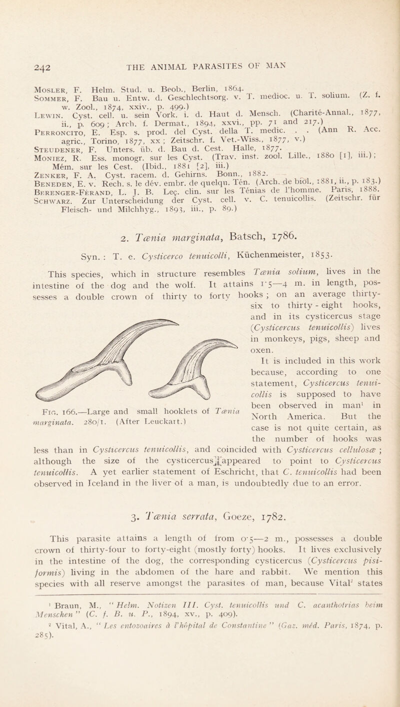 Mosler, F. Helm. Stud. u. Beob., Berlin, 1864. Sommer, F. Bau u. Entw. d. Geschlechtsorg. v. 1. medioc. u. P. sohum. ( . w. Zool., 1874, xxiv., p. 499.) ^ A 1 o Lewin. Cyst. cell. u. sein Vork. i. d. Haut d. Mensch. (Charite-Annal., i 77» ii., p. 609; Arch. f. Dermat., 1894, xxvi., pp. 71 and 217.) Perroncito, E. Esp. s. prod, del Cyst, della T. medic. . . (Ann R. Acc. agric., Torino, 1877, xx ; Zeitschr, f, Vet.-Wiss., 1877, v.) Steudener, F. Unters, üb. d. Ban d. Cest. Halle, 1877. ... Moniez, R. Ess. monogr. sur les Cyst. (Trav. inst. zool. Lille., 1880 [i], 111.), Mem. snr les Cest. (Ibid., 1881 [2], iii.) Zenker, F. A. Cyst, racem. d. Gehirns. Bonn., 1882. ^ Beneden, E. V. Rech. s. le dev. embr. de quelqu. Ten. (Arch, de bioh, 1881, 11., p. Berenger-Ferand, L. J. B. Leg. din. snr les Tenias de 1 homme. Pans, Schwarz. Zur Unterscheidung der Cyst. cell. v. C. tenuicollis. (Zeitschr. lur Fleisch- und Milchhyg., 1893, iii., p. 89.) 2. TcBnia niarginatay Batsch, 1786. Syn. : T. e. Cysticerco tenuicolli, Küchenmeister, 1853. This species, which in structure resembles Tania solium, lives in the intestine of the dog and the wolf. It attains i’5 4 length, pos- sesses a double crown of thirty to forty hooks ; on an ayerage thiity- six to thirty - eight hooks, and in its cysticercus stage {Cysticercus tenuicollis') liyes in monkeys, pigs, sheep and oxen. It is included in this work because, according to one statement, Cysticercus tenui- collis is supposed to haye been obseryed in man' in North America. But the case is not quite certain, as the number of hooks was less than in Cysticercus tenuicollis, and coincided with Cysticercus cellulosce ; although the size of the cysticercusJNppeared to point to Cysticercus tenuicollis. A yet earlier statement of Eschricht, that C. tenuicollis had been obseryed in Iceland in the hyer of a man, is undoubtedly due to an error. Fig. 166.—Large and small booklets of Tania marginata. 280/1. (After Leuckait.) 3. Tcen t a serrata, Goeze, 1782. This parasite attains a length of from 0-5—2 m., possesses a double crown of thirty-four to forty-eight (mostly forty) hooks. It liyes exclusiyely in the intestine of the dog, the corresponding cysticercus {Cysticercus pisi- formis) liying in the abdomen of the hare and rabbit. We mention this species with all reserye amongst the parasites of man, because Vital“ states ' Braun, M., “ Helm. Notizen III. Cyst, tenuicollis und C. acanthotrias heim Menschen” (C. /. B. u. P., 1894, xv., p. 409). Vital, A., “ Les entozoaires ä Vkapital de Constantine ” {Gaz. mM. Paris, 1874, p. 285).