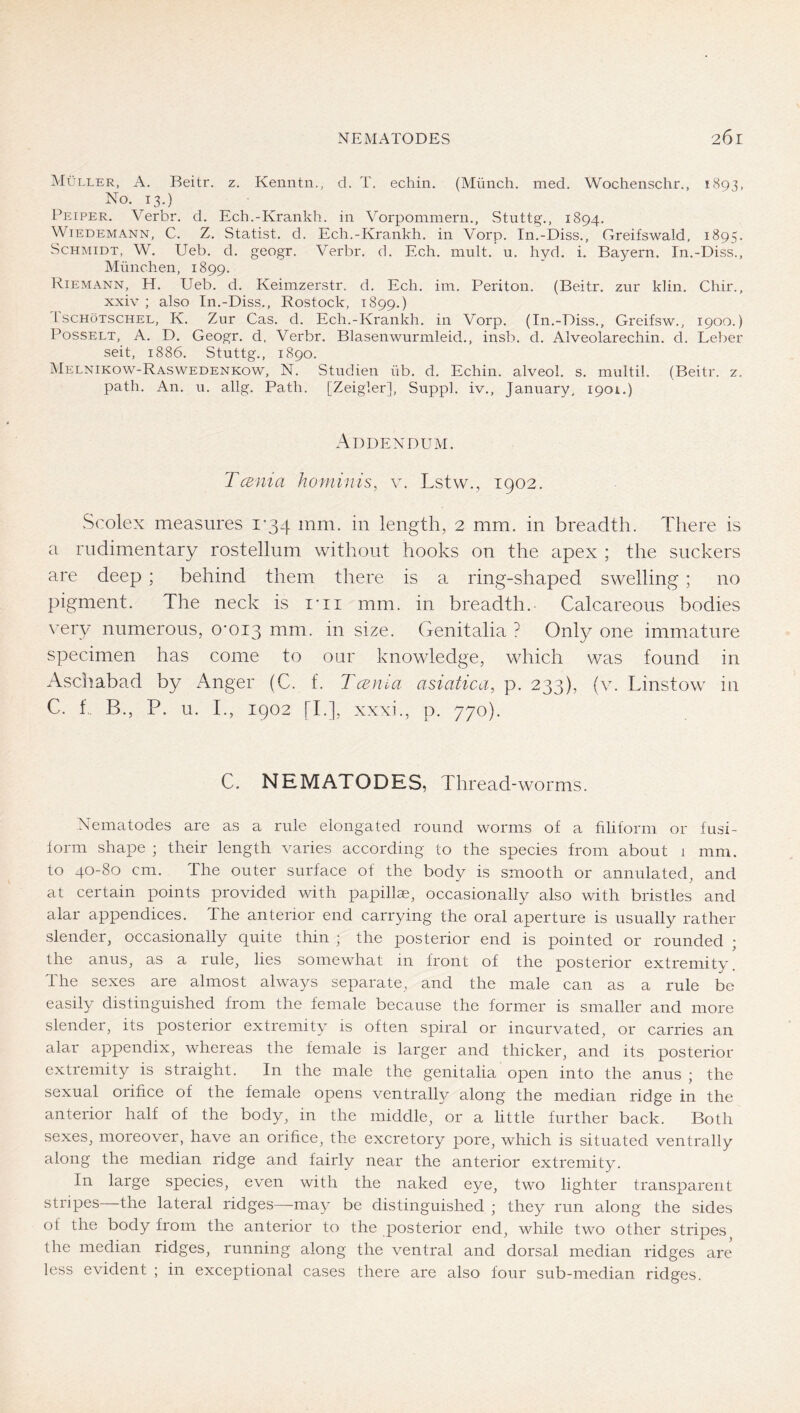 Müller, A. Reitr. z. Kenntn., d. T. echin. (Münch, med. Wochenschr., 1893, No. 13.) Feiper. Verbr. d. Ech.-Krankh. in Vorpommern., Stuttg., 1894. Wiedemann, C. Z. Statist, d. Ech.-Krankh, in Vorp. In.-Diss., Greifswald, 1895. Schmidt, W. Ueb, d. geogr. Verbr, d. Ech. mult. u. hyd. i. Bayern. In.-Diss., München, 1899. Riemann, H. Ueb. d, Keimzerstr. d, Ech, im. Periton. (Beitr. znr kliii. Chir., xxiv ; also In.-Diss,, Rostock, 1899,) IscHöTSCHEL, K. Zur Cas. d. Ech.-Krankh. in Vorp. (In.-Diss., Greifsw., 1900.) Posselt, A, D. Geogr. d. Verbr. Blasenwurmleid,, insb. d. Alveolarechin. d. Leber seit, 1886. Stuttg., 1890. Melnikow-Raswedenkow, N. Studien üb. d. Echin. alveol. s. multil. (Beitr. z. path. An. n. allg. Path. [Zeigler], Suppl. iv., January, 1901.) Addendum. TcBnia hominis, v. Lstw., 1902. Scolex measures i'34 mm. in length, 2 mm. in breadth. There is a rudimentary rostellum without hooks on the apex ; the suckers are deep ; behind them there is a ring-shaped swelling ; no pigment. The neck is I’li mm. in breadth. Calcareous bodies very numerous, O'Oig mm. in size. Genitalia ? Only one immature specimen has come to our knowledge, which was found in Aschabad by Anger (C. f. Tcenia asiatica, p. 233), (v. Linstow in C. f,. B., P. u. T, 1902 [T], xxxi., p. 770). C. NEMATODES, Thread -worms. Nematodes are as a rule elongated round worms of a filiform or fusi- form shape ; their length varies according to the species from about i mm. to 40-80 cm. The outer surface of the body is smooth or annulated, and at certain points provided with papillae, occasionally also with bristles and alar appendices. The anterior end carrying the oral aperture is usually rather slender, occasionally quite thin ; the posterior end is pointed or rounded ; the anus, as a rule, lies somewhat in front of the posterior extremity. The sexes are almost always separate, and the male can as a rule be easily distinguished from the female because the former is smaller and more slender, its posterior extremity is often spiral or ineurvated, or carries an alar appendix, whereas the female is larger and thicker, and its posterior extremity is straight. In the male the genitalia open into the anus ; the sexual orifice of the female opens ventrally along the median ridge in the anterior half of the body, in the middle, or a little further back. Both sexes, moreover, have an orifice, the excretory pore, which is situated ventrally along the median ridge and fairly near the anterior extremity. In large species, even with the naked eye, two lighter transparent stripes the lateral ridges—may be distinguished ; they run along the sides of the body from the anterior to the posterior end, while two other stripes the median ridges, running along the ventral and dorsal median ridges are less evident ; in exceptional cases there are also four sub-median ridges.