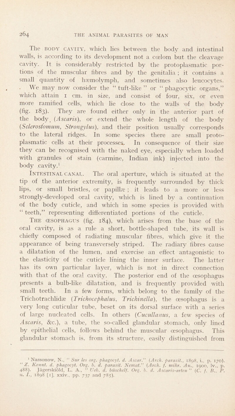 The BODY CAVITY, wliich lies between the body and intestinal walls, is according to its development not a coelom but the cleavage cavity. It is considerably restricted by the protoplasmatic por- tions of the muscular fibres and by the genitalia ; it contains a small quantity of hsemolymph, and sometimes also leucocytes. We may now consider the “ tuft-like ” or “ phagocytic organs,” which attain i cm. in size, and consist of four, six, or even more ramified cells, which lie close to the walls of the body (fig. 183). They are found either only in the anterior part of the body^ {Ascaris), or extend the whole length of the body (Sclerostomum, Strongylus), and their position usually corresponds to the lateral ridges. In some species there are small proto- plasmatic cells at their processes.. In consequence of their size they can be recognised with the naked eye, especially when loaded with granules of stain (carmine, Indian ink) injected into the body .cavity.^ Intestinal canal. The oral aperture, which is situated at the tip of the anterior extremity, is frequently surrounded by thick lips, or small bristles, or papilla? ; it leads to a more or less strongly-developed oral cavity, which is lined by a continuation of the body cuticle, and which in some species is provided with ‘‘ teeth,” representing differentiated portions of the cuticle. The cesophagus (fig. 184), which arises from the base of the oral cavity, is as a rule a short, bottle-shaped tube, its wall is chiefly composed of radiating muscular fibres, which give it the appearance of being transversely striped. The radiary fibres cause a dilatation of the lumen, and exercise an effect antagonistic to the elasticity of the cuticle lining the inner surface. The latter has its own particular layer, which is not in direct connection with that of the oral cavity. The posterior end of the oesophagus presents a bulb-like dilatation, and is frequently provided with small teeth. In a few forms, which belong to the family of the Trichotrachlidae {Trichocephalus, Trichinella), the oesophagus is a very long cuticular tube, beset on its dorsal surface with a series of large nucleated cells. In others {Cucullamis, a few species of Ascaris, &c.), a tube, the so-called glandular stomach, only lined by epithelial cells, follows behind the muscular oesophagus. This glandular stomach is. from its structure, easily distinguished from ’ Nassonow, N., “ Sur les org. phagocyt. d. Ascar.” {Arch, parasit., 1898, i., p, 170). “ Z. Kennt, d. phagocyt. Org. h. d. parasit. Nemat.” {Arch. f. niikr. An., 1900, Iv., p. 488). Jägerskiöld, L. A., “ Ueh. d. büschelf. Org. b. d. Ascaris-arten ” {C. f. B., P. n. I., 1898 [i], xxiv., pp. 737 and 785).