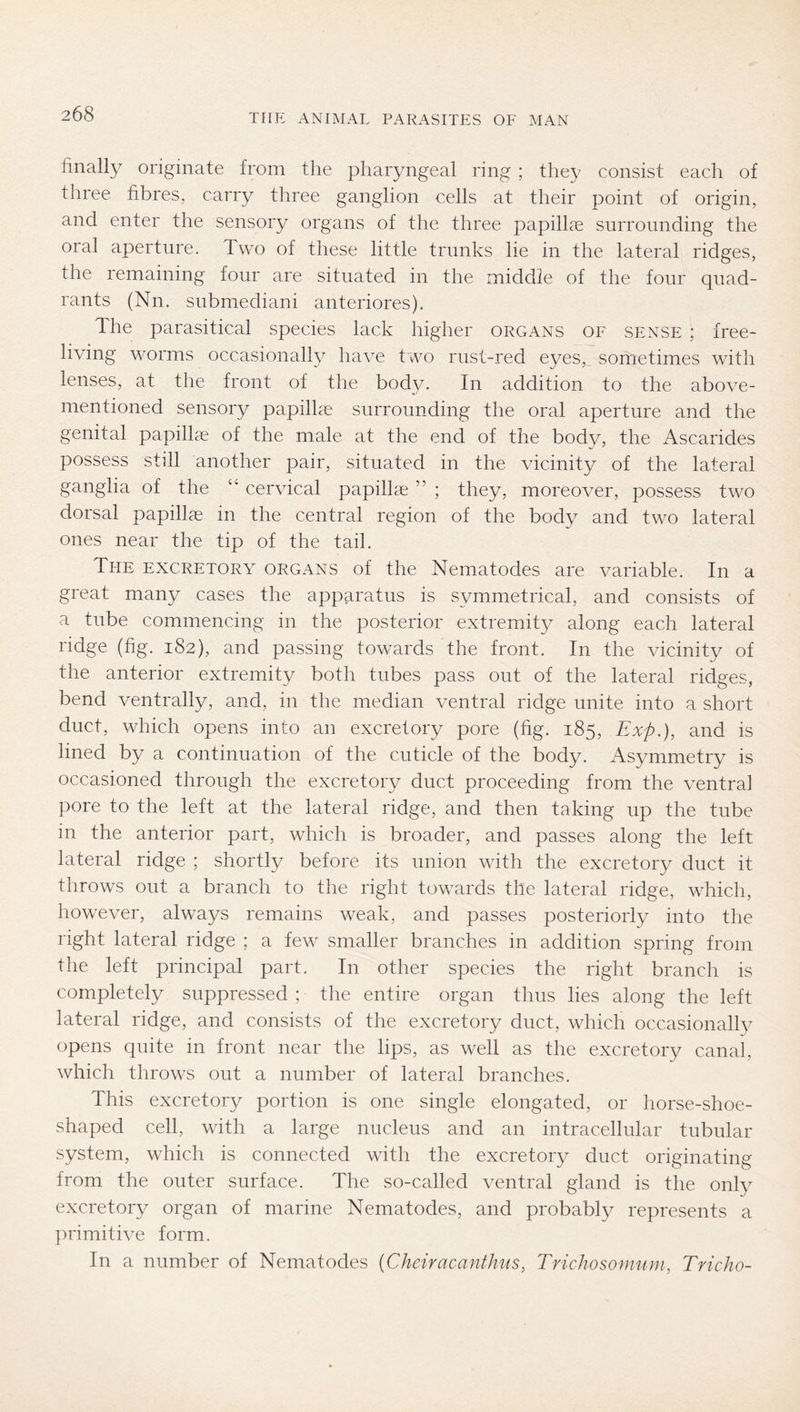 finally originate from the pharyngeal ring ; they consist each of three fibres, carry three ganglion cells at their point of origin, and enter the sensory organs of the three papillae surrounding the oral aperture. Two of these little trunks lie in the lateral ridges, the remaining four are situated in the middle of the four quad- rants (Nn. submediani anteriores). The parasitical species lack higher organs of sense ; free- living worms occasionally have two rust-red eyes,, sometimes with lenses, at the front of the body. In addition to the above- mentioned sensory papillae surrounding the oral aperture and the genital papillae of the male at the end of the bodv, the Ascarides possess still another pair, situated in the vicinity of the lateral ganglia of the “ cervical papillae ” ; they, moreover, possess two dorsal papillae in the central region of the body and two lateral ones near the tip of the tail. The excretory organs of the Nematodes are variable. In a great many cases the apparatus is symmetrical, and consists of a tube commencing in the posterior extremity along each lateral ridge (fig. 182), and passing towards the front. In the vicinity of the anterior extremity both tubes pass out of the lateral ridges, bend ventrally, and, in the median ventral ridge unite into a short duct, which opens into an excretory pore (fig. 185, Exp.), and is lined by a continuation of the cuticle of the body. Asymmetry is occasioned through the excretory duct proceeding from the ventral pore to the left at the lateral ridge, and then taking up the tube in the anterior part, which is broader, and passes along the left lateral ridge ; shortly before its union with the excretory duct it throws out a branch to the right towards the lateral ridge, which, however, always remains weak, and passes posteriorly into the right lateral ridge ; a few smaller branches in addition spring from the left principal part. In other species the right branch is completely suppressed ; the entire organ thus lies along the left lateral ridge, and consists of the excretory duct, which occasionally opens quite in front near the lips, as well as the excretory canal, which throws out a number of lateral branches. This excretory portion is one single elongated, or horse-shoe- shaped cell, with a large nucleus and an intracellular tubular system, which is connected with the excretory duct originating from the outer surface. The so-called ventral gland is the only excretory organ of marine Nematodes, and probably represents a primitive form. In a number of Nematodes {Cheiracanthus, Trichosomuni, Tricho-