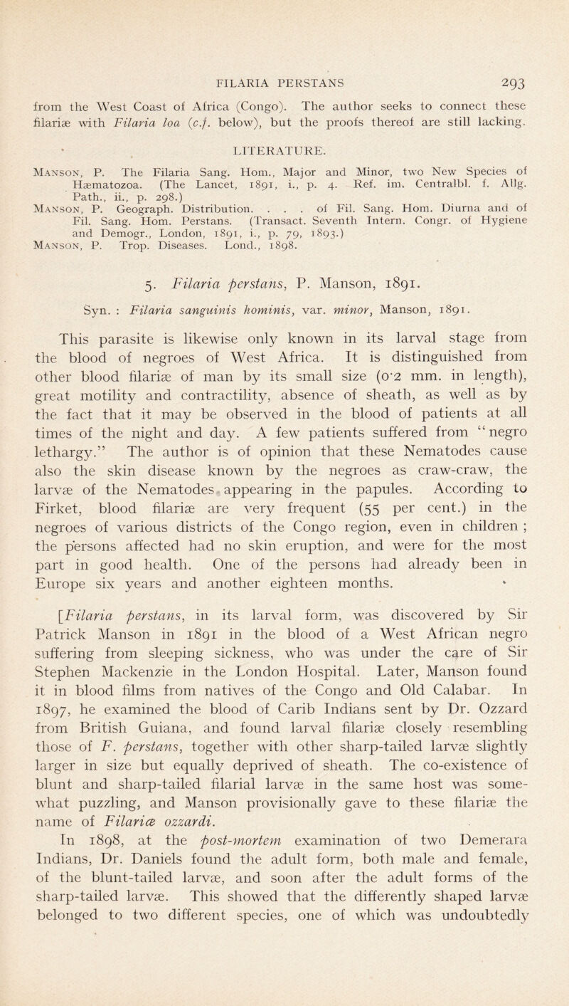 from the West Coast of Africa (Congo). The author seeks to connect these hlariae with Filaria loa (c.f. below), but the proofs thereof are still lacking. LITERATURE. Manson, P. The Filaria Sang. Horn., Major and Minor, two New Species of Haematozoa. (The Lancet, 1891, i., p. 4. Ref. im* Centralbl, f. Allg. Path., ii,, p. 298.) Manson, P. Geograph. Distribution. ... of Fil. Sang. Horn. Diurna and of Fil. Sang. Horn. Perstans. (Transact. Seventh Intern. Congr. of Hygiene and Demogr., London, 1891, i., p. 79, 1893.) Manson, P. Trop. Diseases. Lond., 1898. 5. Filaria perstans, P. Manson, 1891. Syn. : Filaria sanguinis hominis, var. minor, Manson, 1891. This parasite is likewise only known in its larval stage from the blood of negroes of West Africa. It is distinguished from other blood filariae of man by its small size (o'2 mm. in length), great motility and contractility, absence of sheath, as well as by the fact that it may be observed in the blood of patients at all times of the night and day. A few patients suffered from “negro lethargy.” The author is of opinion that these Nematodes cause also the skin disease known by the negroes as craw-craw, the larvae of the Nematodes appearing in the papules. According to Firket, blood filariae are very frequent (55 per cent.) in the negroes of various districts of the Congo region, even in children ; the persons affected had no skin eruption, and were for the most part in good health. One of the persons had already been in Europe six years and another eighteen months. \_Filaria perstans, in its larval form, was discovered by Sir Patrick Manson in 1891 in the blood of a West African negro suffering from sleeping sickness, who was under the care of Sir Stephen Mackenzie in the London Hospital. Later, Manson found it in blood films from natives of the Congo and Old Calabar. In 1897, he examined the blood of Carib Indians sent by Dr. Ozzard from British Guiana, and found larval filarise closely resembling those of F. perstans, together with other sharp-tailed larvae slightly larger in size but equally deprived of sheath. The co-existence of blunt and sharp-tailed filarial larvae in the same host was some- what puzzling, and Manson provisionally gave to these filariae the name of Filarice ozzardi. In 1898, at the post-mortem examination of two Demerara Indians, Dr. Daniels found the adult form, both male and female, of the blunt-tailed larvae, and soon after the adult forms of the sharp-tailed larvae. This showed that the differently shaped larvae belonged to two different species, one of which was undoubtedly