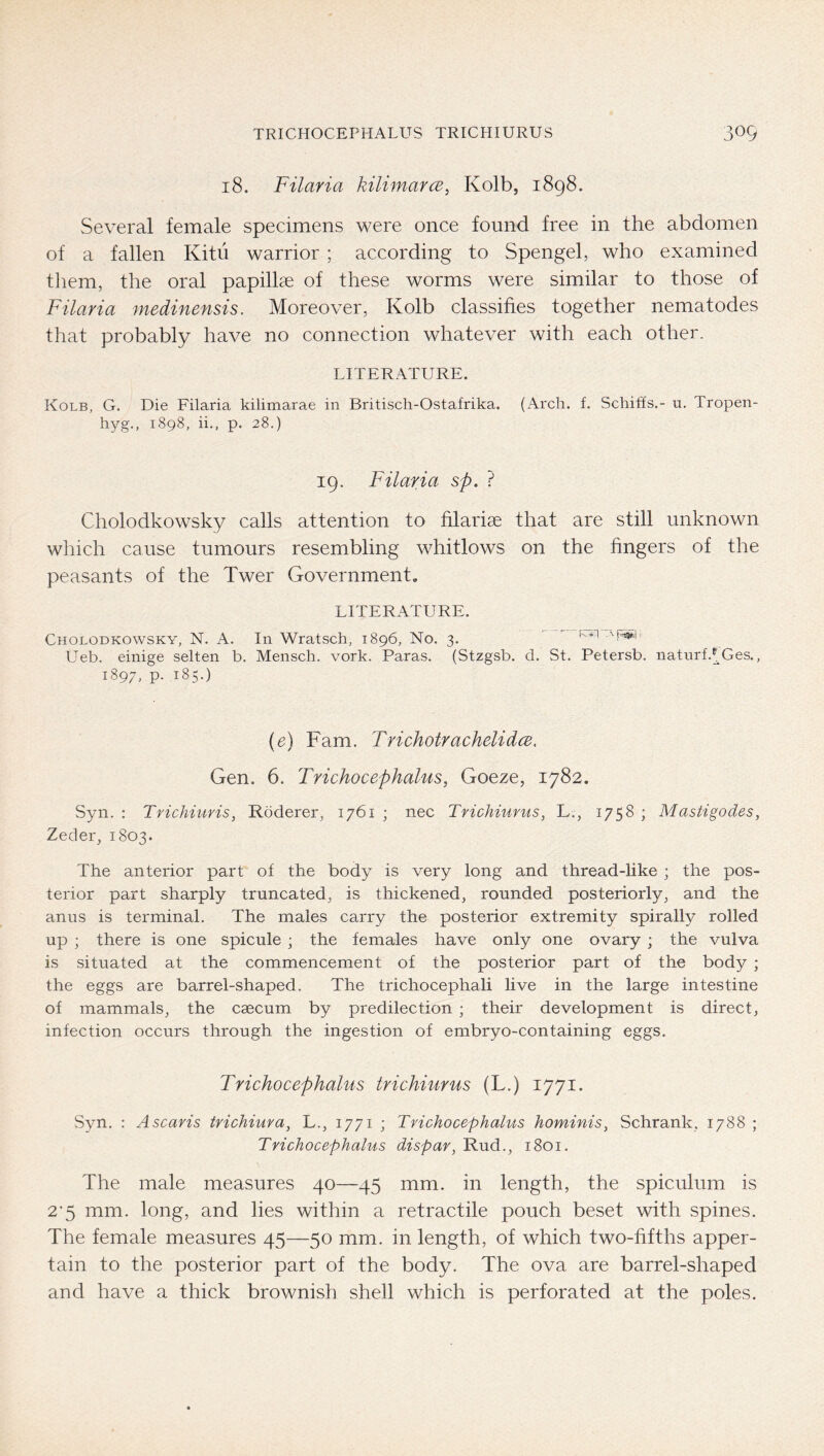 18. Filaria kilimarcB, Kolb, 1898. Several female specimens were once found free in the abdomen of a fallen Kitu warrior ; according to Spengel, who examined them, the oral papillae of these worms were similar to those of Filaria medinensis. Moreover, Kolb classifies together nematodes that probably have no connection whatever with each other. LITERATURE. Kolb, G. Die Eilaria kilimarae in Britiscli-Ostafrika. (Arch. f. Schiffs.- u. Tropen- hyg., 1898, ii., p. 28.) 19. Filaria sp. ? Cholodkowsky calls attention to filariae that are still unknown which cause tumours resembling whitlows on the fingers of the peasants of the Twer Government. LITERATURE. Cholodkowsky, N. A. In Wratsch, 1896, No. 3. kyi '■F^h Ueb. einige selten b. Mensch, vork. Paras. (Stzgsb. d. St. Petersb. natnrf.^Ges., 1897, p. 185.) {e) Fam. TrichotrachelidcB, Gen. 6. Trichocephalus, Goeze, 1782. Syn. : Trichiuris, Roderer, 1761 ; nec Trichiurus, L., 1758 ; Mastigodes, Zeder, 1803. The anterior part of the body is very long and thread-like ; the pos- terior part sharply truncated, is thickened, rounded posteriorly, and the anus is terminal. The males carry the posterior extremity spirally rolled up ; there is one spicule; the females have only one ovary; the vulva is situated at the commencement of the posterior part of the body ; the eggs are barrel-shaped. The trichocephali live in the large intestine of mammals, the caecum by predilection ; their development is direct, infection occurs through the ingestion of embryo-containing eggs. Trichocephalus trichiurus (L.) 1771. Syn. : Ascaris trichiura, L., 1771 ; Trichocephalus hominis, Schrank, 1788 ; Trichocephalus dispar, Rud., 1801. The male measures 40—45 mm. in length, the spiculum is 2’5 mm. long, and lies within a retractile pouch beset with spines. The female measures 45—50 mm. in length, of which two-fifths apper- tain to the posterior part of the body. The ova are barrel-shaped and have a thick brownish shell which is perforated at the poles.