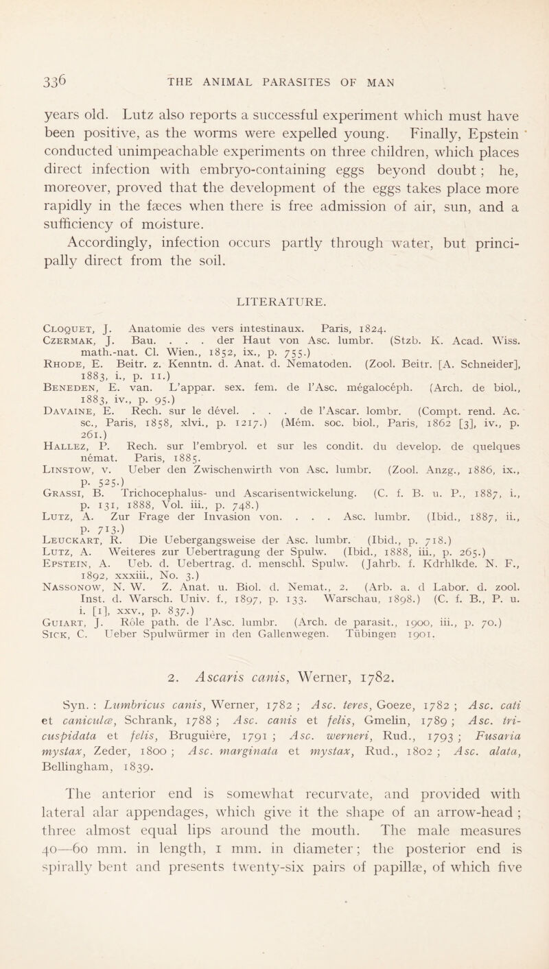 years old. Lutz also reports a successful experiment which must have been positive, as the worms were expelled young. Finally, Epstein conducted unimpeachable experiments on three children, which places direct infection with embryo-containing eggs beyond doubt; he, moreover, proved that the development of the eggs takes place more rapidly in the fccces when there is free admission of air, sun, and a sufficiency of moisture. Accordingly, infection occurs partly through water, but princi- pally direct from the soil. LITERATURE. Cloquet, J. Anatomie des vers intestinaux. Paris, 1824. CzERMAK, J. Ban. . . . der Haut von Asc. lumbr. (Stzb. K. Acad. Wiss. math.-nat. Cl. Wien., 1852, ix., p. 755.) Rhode, E. Beitr. z. Kenntn. d. Anat. d. Nematoden. (Zool. Beitr. [A. Schneider], 1883, i., p. II.) Beneden, E. van. L’appar. sex. fern, de FAsc. megaloceph. (Arch, de biol., 1883, iv., p. 95.) Davaine, E. Rech. sur le devel. ... de FAscar. lombr. (Compt. rend. Ac. sc., Paris, 1858, xlvi., p. 1217.) (Mem. soc. biol., Paris, 1862 [3], iv., p. 261.) Hallez, P. Rech. sur Fembryol. et sur les condit. du develop, de quelques nemat. Paris, 1885. Linstow, V. Ueber den Zwischenwirth von Asc. lumbr. (Zool. Anzg., 1886, ix., P- 525-) Grassi, B. Trichocephalus- und Ascarisentwickelung. (C. f. B. u. P., 1887, i., p. 131, 1888, Vol. iii., p. 748.) Lutz, A. Zur Präge der Invasion von. . . . Asc. lumbr. (Ibid., 1887, ii., P- 713-) Leuckart, R. Die Ueber gangsweise der Asc. lumbr. (Ibid., p. 718.) Lutz, A. Weiteres zur Uebertragung der Spulw. (Ibid., 1888, iii., p. 265.) Epstein, A. Ueb. d. Uebertrag. d. menschl. Spulw. (Jahrb. f. Kdrhlkde. N. F., 1892, xxxiii.. No. 3.) Nassonow, N. W. Z. Anat. u. Biol. d. Nemat., 2. (Arb. a. d Labor, d. zool. Inst. d. Warsch. Univ. f., 1897, P- ^33- Warschau, 1898.) (C. f. B., P. u. i. [i], XXV., p. 837.) Guiart, j. Role path, de FAsc. lumbr. (Arch, de parasit., 1900, iii., p. 70.) Sick, C. Ueber Spulwürmer in den Gallenwegen. Tübingen 1901. 2. Ascaris cams, Werner, 1782. Syn. ; Lumbricus cams, Werner, 1782 ; Asc. teres, Goeze, 1782 ; Asc. cati et caniculcB, Schrank, 1788 ; Asc. canis et felis, Gmelin, 1789 ; Asc. tri- cuspidata et felis, Bruguiere, 1791 ; Asc. werneri, Rud., 1793 ; Fusaria my Stax, Zeder, 1800 ; Asc. marginata et mystax, Rud., 1802 ; Asc. alata, Bellingham, 1839. The anterior end is somewhat recurvate, and provided with lateral alar appendages, which give it the shape of an arrow-head ; three almost equal lips around the mouth. The male measures 40—60 mm. in length, i mm. in diameter; the posterior end is spirally bent and presents twenty-six pairs of papillae, of which five