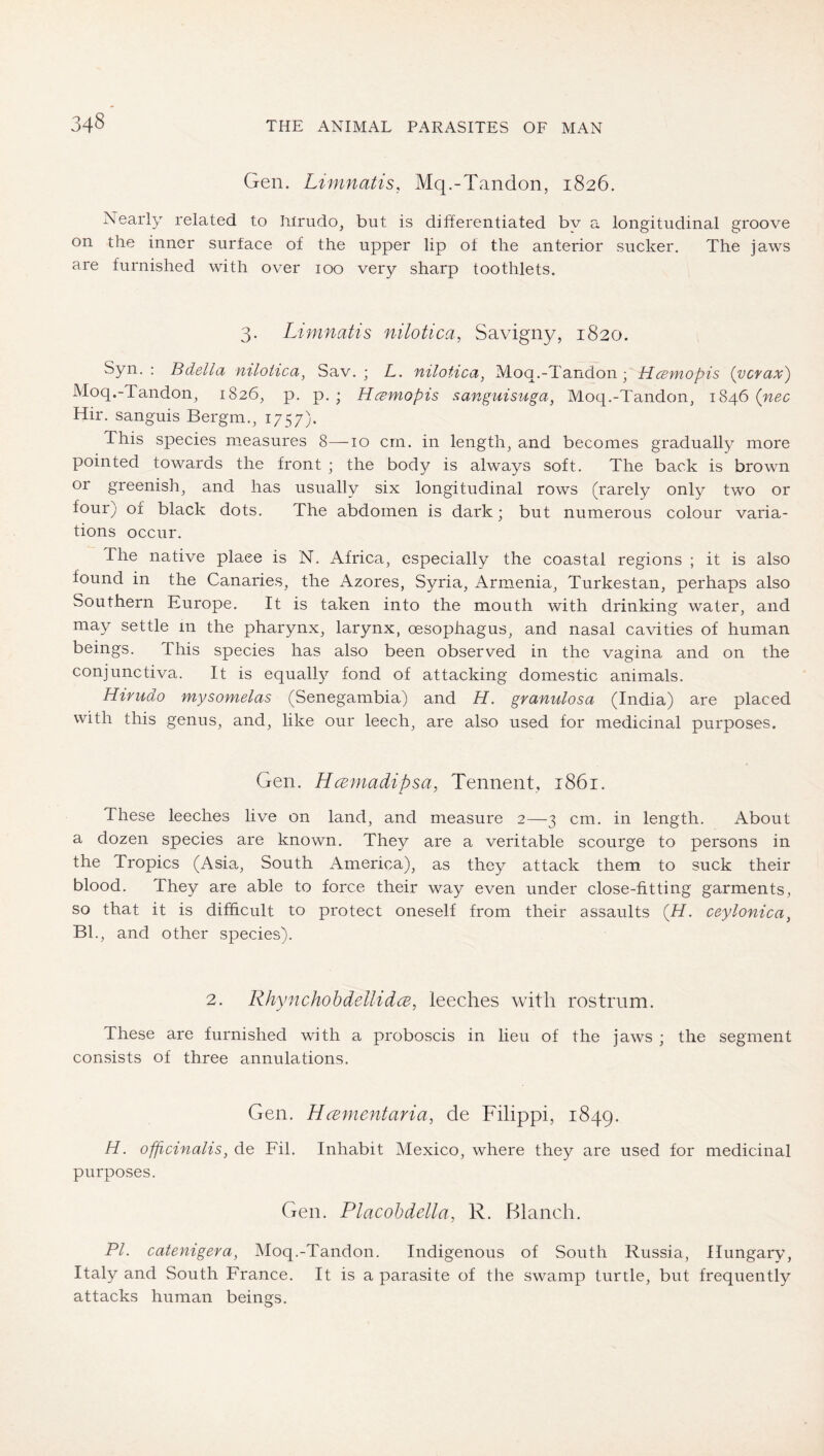 Gen. Limnatis, Mq.-Tandon, 1826. Nearly related to Irirudo, but is differentiated bv a longitudinal groove on the inner surface of the upper lip of the anterior sucker. The jaws are furnished with over 100 very sharp toothlets. 3. Limnatis nilotica, Savigny, 1820. Syn. : Bdella mloiica, Sav. ; L. nilotica^ Moq.-Tandon ; Hcsmopis (vcrax) Moq.-Tandon^ 1826, p. p. ; Ha;mopis sanguisuga, Moq.-Tandon, 1846 (nec Hir. sanguis Bergm., i757)- This species measures 8—10 cm. in lengthy and becomes gradually more pointed towards the front ; the body is always soft. The back is brown or greenish, and has usually six longitudinal rows (rarely only two or four; of black dots. The abdomen is dark; but numerous colour varia- tions occur. The native place is N. Africa, especially the coastal regions ; it is also found in the Canaries, the Azores, Syria, Armenia, Turkestan, perhaps also Southern Europe. It is taken into the mouth with drinking water, and may settle in the pharynx, larynx, oesophagus, and nasal cavities of human beings. This species has also been observed in the vagina and on the conjunctiva. It is equahy fond of attacking domestic animals. Hiriido mysomelas (Senegambia) and H. granulosa (India) are placed with this genus, and, like our leech, are also used for medicinal purposes. Gen. Hcemadipsa, Tenneiit, 1861. These leeches live on land, and measure 2—3 cm. in length. About a dozen species are known. They are a veritable scourge to persons in the Tropics (Asia, South America), as they attack them to suck their blood. They are able to force their way even under close-fitting garments, so that it is difficult to protect oneself from their assaults (H. ceylonica^ BE, and other species). 2. RhynchohdellidcB, leeches with rostrum. These are furnished with a proboscis in lieu of the jaws ; the segment consists of three annulations. Gen. Hcementaria, de Filippi, 1849. H. ofßcinalis, de Fil. Inhabit Mexico, where they are used for medicinal purposes. Gen. Placohdella, R. Blanch. PI. catenigera, Moq.-Tandon. Indigenous of South Russia, Hungary, Italy and South France. It is a parasite of the swamp turtle, but frequently attacks human beings.