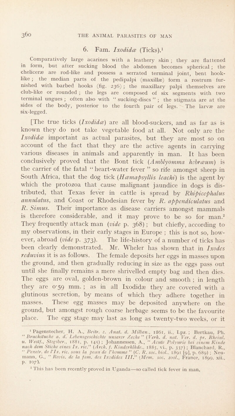 6. Fam. Ixodidce (Ticks).^ Comparatively large acarines with a leathery skin ; they are flattened in form, but after sucking blood the abdomen becomes spherical ; the chelicerse are rod-like and possess a serrated terminal joint, bent hook- like ; the median parts of the pedipalpi (maxillae) form a rostrum fur- nished with barbed hooks (fig. 236) ; the maxillary palpi themselves are club-like or rounded ; the legs are composed of six segments with two terminal ungues ; often also with sucking-discs ” ; the stigmata are at the sides of the body, posterior to the fourth pair of legs. The larvae are six-legged. [The true ticks (Ixodidce) are all blood-suckers, and as far as is known they do not take vegetable food at all. Not only are the Ixodidce important as actual parasites, but they are most so on account of the fact that they are the active agents in carrying various diseases in animals and apparently in man. It has been conclusively proved that the Bont tick (AmUyomma hehrceum) is the carrier of the fatal ‘‘heart-water fever ” so rife amongst sheep in South Africa, that the dog tick (Hcemapsyllis leachi) is the agent by which the protozoa that cause malignant jaundice in dogs is dis- tributed, that Texas fever in cattle is spread by Rhipicephalus annulatus, and Coast or Rhodesian fever by R. appendiculatus and R. Simus. Their importance as disease carriers amongst mammals is therefore considerable, and it may prove to be so for man.^ They frequently attack man (vide p. 368) ; but chiefly, according to my observations, in their early stages in Europe ; this is not so, how- ever, abroad (vide p. 373). The life-history of a number of ticks has been clearly demonstrated. Mr. Wheler has shown that in Ixodes yeduvius it is as follows. The female deposits her eggs in masses upon the ground, and then gradually reducing in size as the eggs pass out until she hnally remains a mere shrivelled empty bag and then dies. The eggs are oval, golden-brown in colour and smooth ; in length they are 0*59 mm. ; as in all Ixodidae they are covered with a glutinous secretion, by means of which they adhere together in masses. These egg masses may be deposited anywhere on the ground, but amongst rough coarse herbage seems to be the favourite place. The egg stage may last as long as twenty-two weeks, or it ' Pagenstecher, H. A.. Beitr. z. Anat. d. Milben,, 1861, ii., Lpz. ; Bertkau, Ph. ''Bruchstücke a. d'. Lehens geschickte iinserer Zecke” {Verh. d. nat. Ver. d. pr. Rheinl. u. Westf., Stzgsber., 1881, p. 14s); Johannessen, A., “Acute Polyurie hei einem Kinde nach dem Stiche eines Ix. ric.” {Arch. f. Kinderhlkde., 1885, vi,, p. 337) ; Blanchard, R., “ Penelr. de VIx. ric. sous la peau de Vhomme ” (C. R. soc. biol.. 1891 [9], p. 689) ; Neu- mann, G., “ Revis. de la fam. des Ixodides III.” [Mem. soc. zool., France, 1899, xii., p. 107). This has been recently proved in Uganda—so called tick fever in man.: