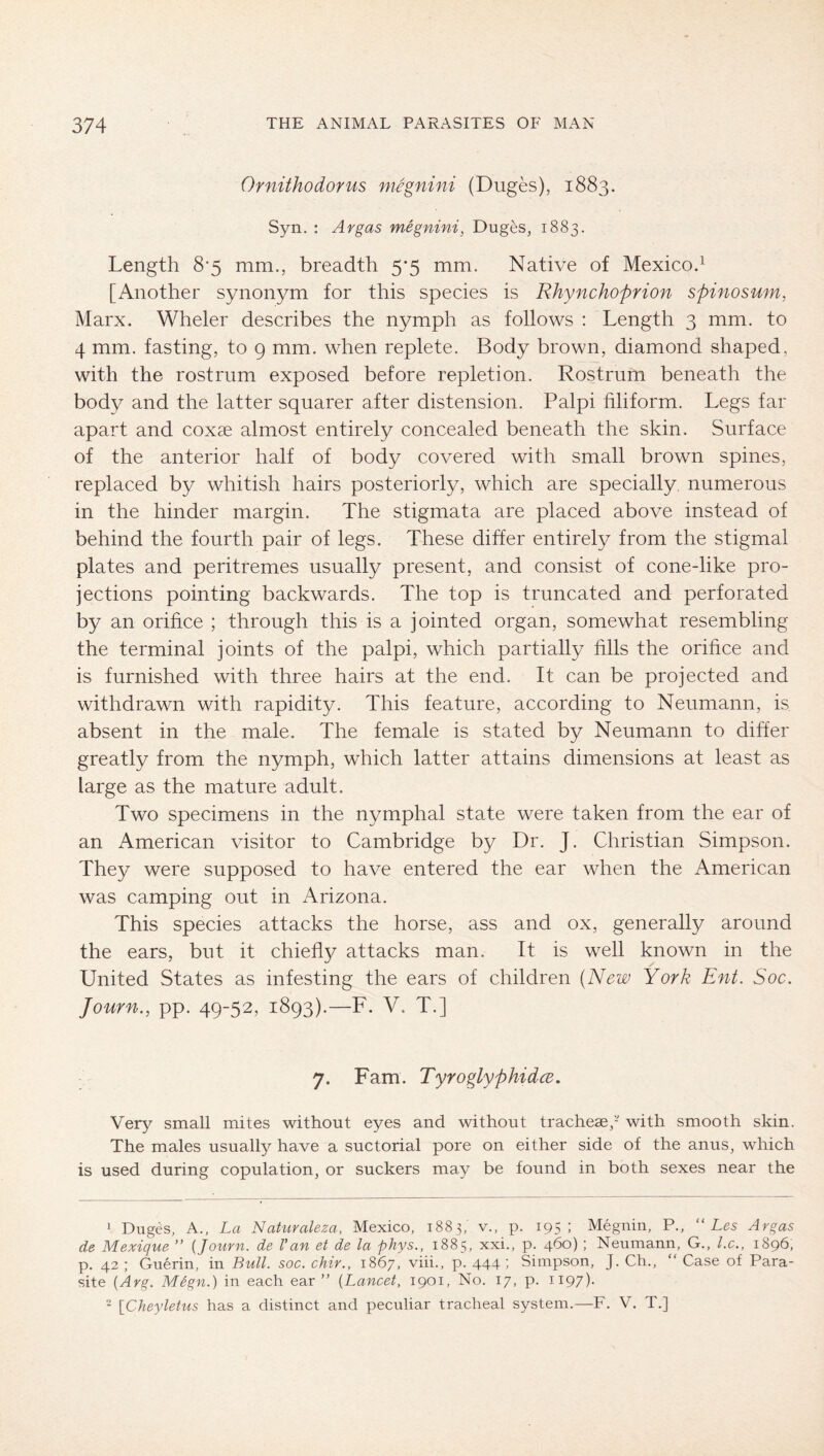 Ornithodorus niegnini (Duges), 1883. Syn. : Avgas wiegnini, Duges, 1883. Length 8‘5 mm., breadth 5’5 mm. Native of Mexico.^ [Another synonym for this species is Rhynchoprion spinosum, Marx. Wheler describes the nymph as follows : Length 3 mm. to 4 mm. fasting, to g mm. when replete. Body brown, diamond shaped, with the rostrum exposed before repletion. Rostrum beneath the body and the latter squarer after distension. Palpi filiform. Legs far apart and coxae almost entirely concealed beneath the skin. Surface of the anterior half of body covered with small brown spines, replaced by whitish hairs posteriorly, which are specially numerous in the hinder margin. The stigmata are placed above instead of behind the fourth pair of legs. These differ entirely from the stigmal plates and peritremes usually present, and consist of cone-like pro- jections pointing backwards. The top is truncated and perforated by an orifice ; through this is a jointed organ, somewhat resembling the terminal joints of the palpi, which partially fills the orifice and is furnished with three hairs at the end. It can be projected and withdrawn with rapidity. This feature, according to Neumann, is absent in the male. The female is stated by Neumann to differ greatly from the nymph, which latter attains dimensions at least as large as the mature adult. Two specimens in the nymphal state were taken from the ear of an American visitor to Cambridge by Dr. J. Christian Simpson. They were supposed to have entered the ear when the American was camping out in Arizona. This species attacks the horse, ass and ox, generally around the ears, but it chie% attacks man. It is well known in the United States as infesting the ears of children (New York Ent. Soc. Journ., pp. 49-52, 1893).—F. V. T.] 7. Fam. Tyroglyphidce. Very small mites without eyes and without tracheae,- with smooth skin. The males usually have a suctorial pore on either side of the anus, which is used during copulation, or suckers may be found in both sexes near the 1 Duges, A., La Naturaleza, Mexico, 1883,’ v., p. 195: Megnin, P., “ Les Avgas de Mexique ” {Journ. de Van et de la phys., 1885, xxi., p. 460) ; Neumann, G., l.c., 1896, p. 42 ; Guerin, in Bull. soc. chir., 1867, viii., p. 444) Simpson, J. Ch., “ Case of Para- site {Avg. MSgn.) in each ear ” {Lancet, 1901, No. 17, p. 1197).  \_Cheyletus has a distinct and peculiar tracheal system.—F. V. T.]