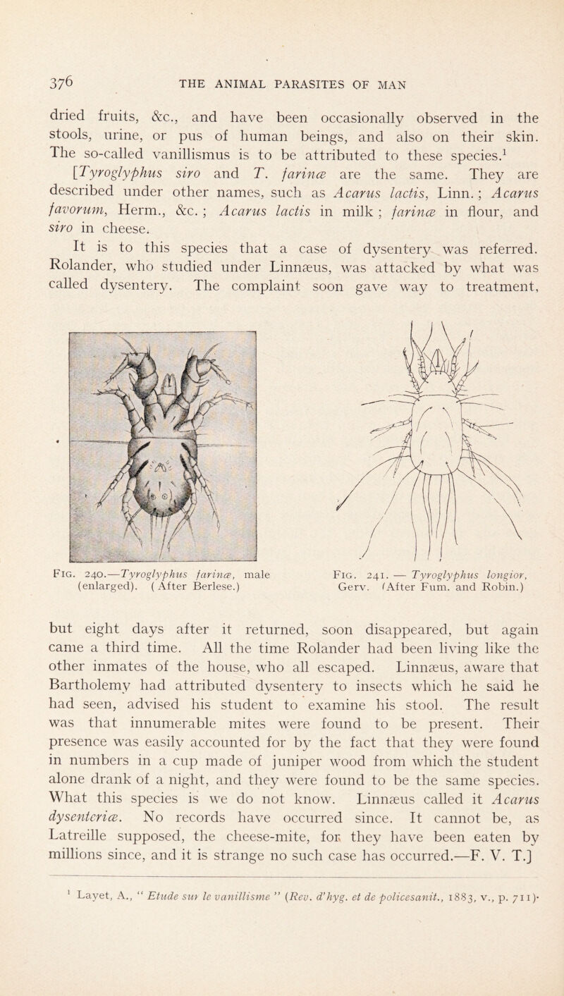 dried fruits, &c., and have been occasionally observed in the stools, urine, or pus of human beings, and also on their skin. The so-called vanillismus is to be attributed to these species.^ [Tyroglyphus siro and T. farincB are the same. They are described under other names, such as Acarus lactis, Linn.; Acarus favorum, Herrn., &c. ; Acarus lactis in milk ; farincB in flour, and siro in cheese. It is to this species that a case of dysentery was referred. Rolander, who studied under Linnceus, was attacked by what was called dysentery. The complaint soon gave way to treatment, Fig. 240.—Tyroglyphus farina, male (enlarged). (After Berlese.) but eight days after it returned, soon disappeared, but again came a third time. All the time Rolander had been living like the other inmates of the house, who all escaped. Linnaeus, aware that Bartholemy had attributed dysentery to insects which he said he had seen, advised his student to examine his stool. The result was that innumerable mites were found to be present. Their presence was easily accounted for by the fact that they were found in numbers in a cup made of juniper wood from which the student alone drank of a night, and they were found to be the same species. What this species is we do not know. Linnaeus called it Acarus dysentcricE. No records have occurred since. It cannot be, as Latreille supposed, the cheese-mite, for they have been eaten by millions since, and it is strange no such case has occurred.—F. V. T.] Layet, A., “ Etude sm le vanillisme ” {Rev. d’hyg. et de policesanit., 1883, P- /n)' 1