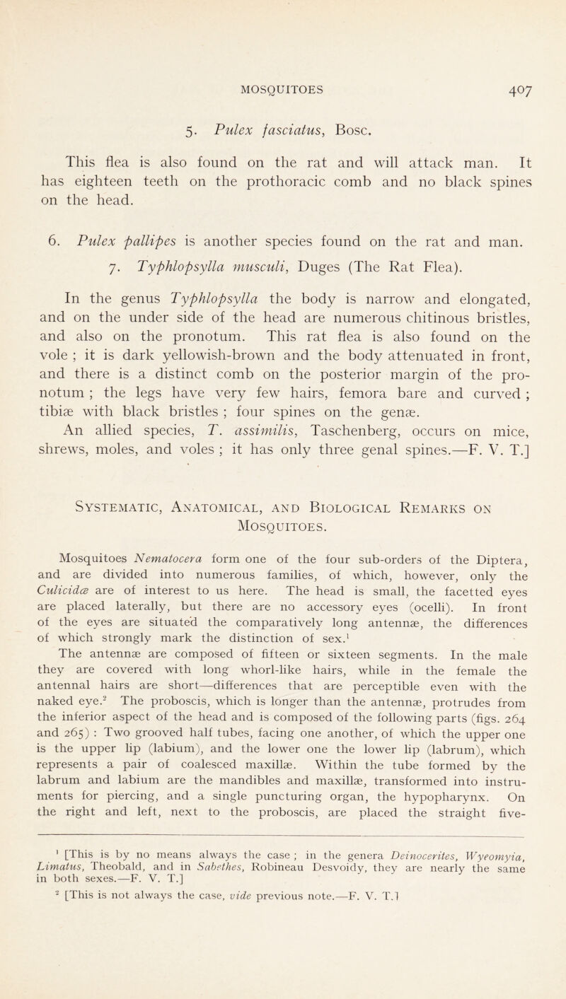 5. Pulex fasciatus, Bose. This flea is also found on the rat and will attack man. It has eighteen teeth on the prothoracic comb and no black spines on the head. 6. Pulex pallipes is another species found on the rat and man. 7. Typhlopsylla musculi, Duges (The Rat Flea). In the genus Typhlopsylla the body is narrow and elongated, and on the under side of the head are numerous chitinous bristles, and also on the pronotum. This rat flea is also found on the vole ; it is dark yellowish-brown and the body attenuated in front, and there is a distinct comb on the posterior margin of the pro- notum ; the legs have very few hairs, femora bare and curved ; tibiae with black bristles ; four spines on the genae. An allied species, T. assimilis, Taschenberg, occurs on mice, shrews, moles, and voles ; it has only three genal spines.—F. V. T.] Systematic, AxNAtomical, and Biological Remarks on Mosquitoes. Mosquitoes Nematocera form one of the four sub-orders of the Diptera, and are divided into numerous families, of which, however, only the CulioidcB are of interest to us here. The head is small, the facetted eyes are placed laterally, but there are no accessory eyes (ocelli). In front of the eyes are situated the comparatively long antennae, the differences of which strongly mark the distinction of sex.' The antennae are composed of hfteen or sixteen segments. In the male they are covered with long whorl-like hairs, while in the female the antennal hairs are short—-differences that are perceptible even with the naked eye.^ The proboscis, which is longer than the antennae, protrudes from the inferior aspect of the head and is composed of the following parts (figs. 264 and 265) : Two grooved half tubes, facing one another, of which the upper one is the upper lip (labium), and the lower one the lower lip (labrum), which represents a pair of coalesced maxillae. Within the tube formed by the labrum and labium are the mandibles and maxillae, transformed into instru- ments for piercing, and a single puncturing organ, the hypopharynx. On the right and left, next to the proboscis, are placed the straight five- ’ [This is by no means always the case ; in the genera Deinocerites, Wyeomyia, Limatus, Theobald, and in Sahethes, Robineau Desvoidy, they are nearly the same in both sexes.—F. V. T.] ' [This is not always the case, vide previous note.—F. V. T.l