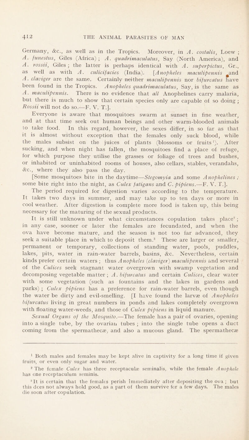 Germany, &c., as well as in the Tropics. Moreover, in A. costalis^ Loew ; A. funeslus, Giles (Africa); A. quadrimaculalus, Say (North America), and A. rossii^ Giles; the latter is perhaps identical with A. superpictus^ Gr., as well as with A. culicifacies (India). \^Anopheles maculipennis and A. claviger are the same. Certainly neither maculipennis nor bifurcatus Save been found in the Tropics. Anopheles quadrimaculalus, Say, is the same as A. maculipennis. There is no evidence that all Anophelines carry malaria, but there is much to show that certain .species only are capable of so doing ; Rossii will not do so.—F. V. T.]. Everyone is aware that mosquitoes swarm at sunset in fine weather^ and at that time seek out human beings and other warm-blooded animals to take food. In this regard, however, the sexes differ, in so far as that it is almost without exception that the females only suck blood, while the males subsist on the juices of plants (blossoms or fruits ’). After sucking, and when night has fallen, the mosquitoes find a place of refuge, for which purpose they utilise the grasses or foliage of trees and bushes, or inhabited or uninhabited rooms of houses, also cellars, stables, verandahs, &c., where they also pass the day. [Some mosquitoes bite in the daytime—Stegomyia and some Anophelines ; some bite right into the night, as Culex fatigans and C. pipiens.—F. V. T.]. The period required for digestion varies according to the temperature. It takes two days in summer, and may take up to ten days or more in cool weather. After digestion is complete more food is taken up, this being necessary for the maturing of the sexual products. It is still unknown under what circumstances copulation takes place' ; in any case, sooner or later the females are fecundated, and when the ova have become mature, and the season is not too far advanced, they seek a suitable place in which to deposit them.^ These are larger or smaller, permanent or temporary, collections of standing water, pools, puddles, lakes, pits, water in rain-water barrels, basins, &c. Nevertheless, certain kinds prefer certain waters ; thus Anopheles {claviger') maculipennis and several of the Culices seek stagnant water overgrown with swamp vegetation and decomposing vegetable matter; A. bifurcatus and certain Culices, clear water with some vegetation (such as fountains and the lakes in gardens and parks) ; Culex pipiens has a preference for rain-water barrels, even though the water be dirty and evil-smelling. [I have found the larvae of Anopheles bifurcatus living in great numbers in ponds and lakes completely overgrown with floating water-weeds, and those of Culex pipiens in liquid manure. Sexual Organs of the Mosquito.—The female has a pair of ovaries, opening into a single tube, by the ovarian tubes ; into the single tube opens a duct coming from the spermathecae, and also a mucous gland. The spermathecas ^ Both males and females may be kept alive in captivity for a long time if given fruits, or even only sugar and water. -The female Culex has three receptaculas seirnnalis, while the female Anophele has one receptaculum seminis. ^ It is certain that the females perish immediately after depositing the ova; but this dees not always hold good, as a part of them survive for a few days. The males die soon after copulation.