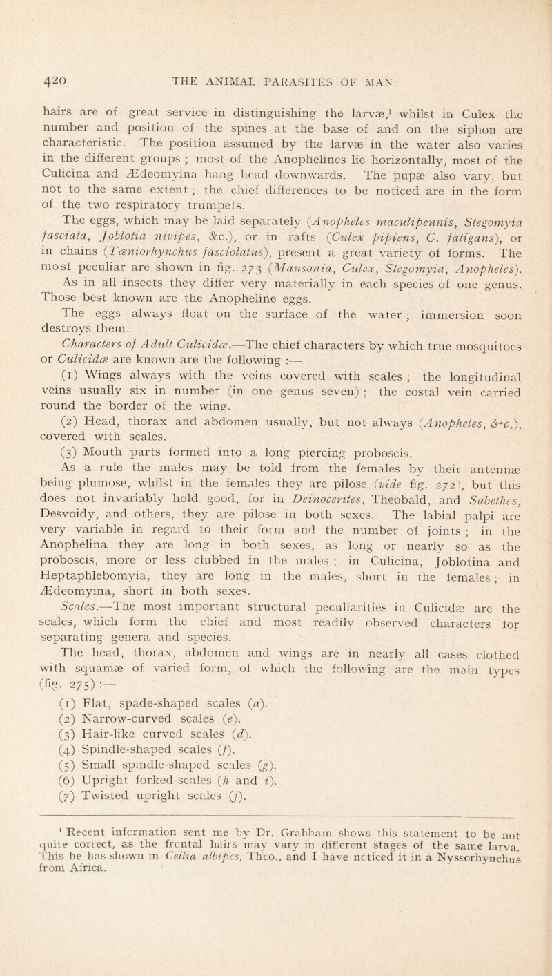 hairs are of great service in distinguishing the larvae/ whilst in Culex the number and position of the spines at the base of and on the siphon are characteristic. The position assumed by the larvae in the water also varies in the different groups ; most of the Anophelines lie horizontally, most of the Culicina and ^Edeomyina hang head downwards. The pupae also vary, but not to the same extent; the chief differences to be noticed are in the form of the two respiratory trumpets. The eggs, which may be laid separately (^Anopheles maculipennis, Stegomyia fasciata, Joblotia nivipes, &c.), or in rafts {Culex pipiens, C. fatigans\ or in chains {Tceniorhynchus fasciolatus), present a great variety of forms. The most peculiar are shown in fig. 273 (^Mansonia, Culex^ Stegomyia, Anopheles). As in all insects they differ very materially in each species of one genus. Those best known are the Anopheline eggs. The eggs always float on the surface of the water ; immersion soon destroys them. Characters of Adult CulicidcB.—The chief characters by which true mosquitoes or CulicidcB are known are the following ;— (1) Wings always with the veins covered with scales ; the longitudinal veins usually six in number (in one genus seven) ; the costal vein carried round the border of the wing. (2) Head, thorax and abdomen usually, but not always (Anopheles, covered with scales. (3) Mouth parts formed into a long piercing proboscis. As a rule the males may be told from the females by their antennse being plumose, whilst in the females they are pilose (vide fig. 272', but this does not invariably hold good, for in Deinocerites, Theobald, and Sabethes, Desvoidy, and others, they are pilose in both sexes. The labial palpi are very variable in regard to their form and the number of joints ; in the Anophelina they are long in both sexes, as long or nearly so as the proboscis, more or less clubbed in the males ; in Culicina, Joblotina and Heptaphlebomyia, they are long in the males, short in the females; in iEdeomyma, short in both sexes. Sca/^s.—The most important structural peculiarities in Culicida) are the scales, which form the chief and most readily observed characters for separating genera and species. The head, thorax, abdomen and wings are in nearly all cases clothed with squamae of varied form, of which the following are the main types (fig. 275) (1) Flat, spade-shaped scales («). (2) Narrow-curved scales (e). (3) Hair-like curved scales (^d). (4) Spindle-shaped scales (/). (5) Small spindle-shaped scales (g). (6) Upright forked-scales (Ä and i). (7) Twisted upright scales (;'). ' Recent infcrmation sent me by Dr. Grabham shows this statement to be not (juite correct, as the frcntal hairs may vary in difierent stages of the same larva. This he has shown in Cellia alhipes, Theo., and I have ncticeel it in a Nyssorhynchns from Africa.