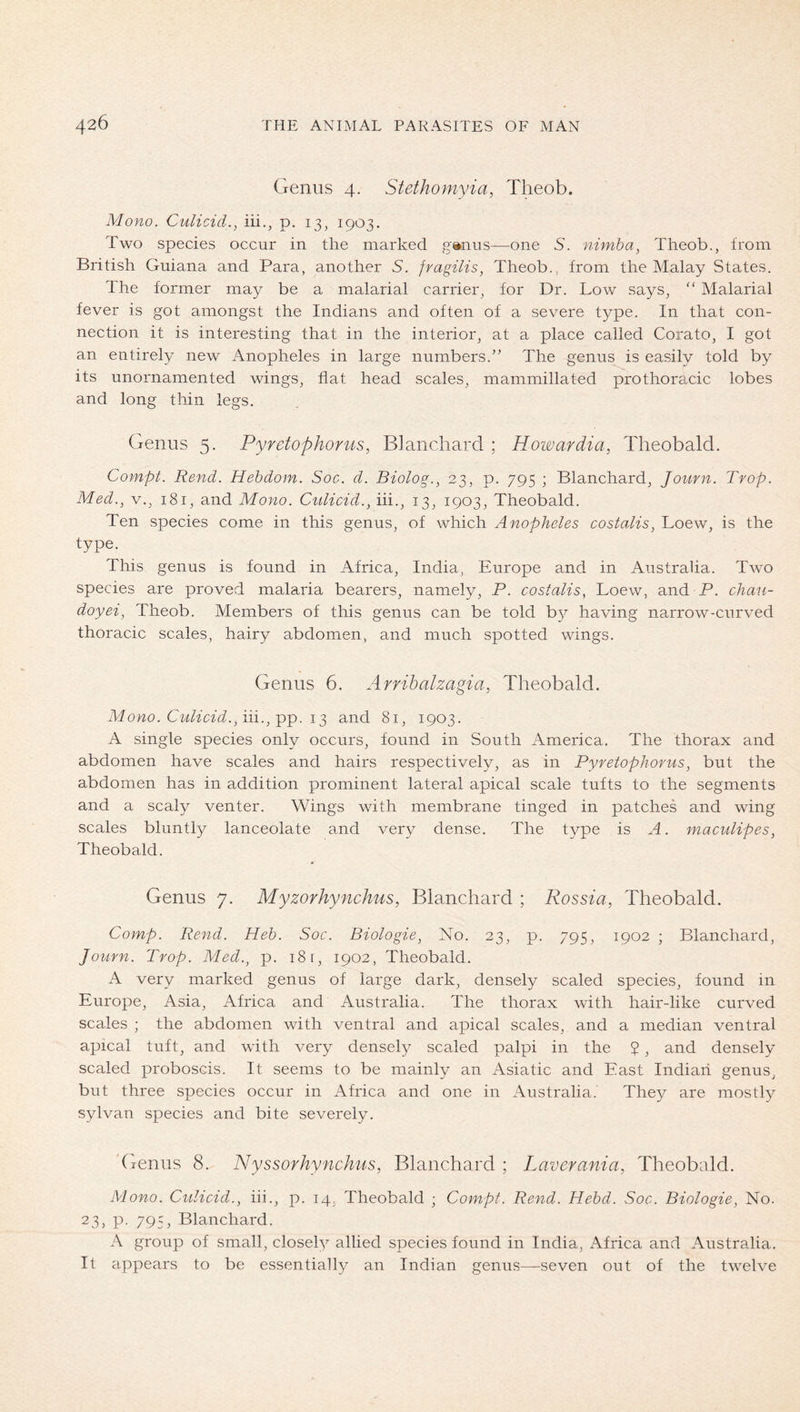 Genus 4. Stethomyia, Theob. Mono. Culicid., iii., p. 13, 1903. Two species occur in the marked ganus—one 5. nimha, Theob., from British Guiana and Para, another 5. fragilis, Theob., from the Malay States. The former may be a malarial carrier, for Dr. Low says, “ Malarial fever is got amongst the Indians and often of a severe type. In that con- nection it is interesting that in the interior, at a place called Cora to, I got an entirely new Anopheles in large numbers.” The genus is easily told by its unornamented wings, flat head scales, mammillated prothoracic lobes and long tliin legs. Genus 5. Pyretophorus, Blanchard ; Howardia, Theobald. Compt. Rend. Hebdom. Soc. d. Biolog., 23, p. 795 ; Blanchard, Journ. Trop. Med., V., 181, and Mono. Ciilicid., iii., 13, 1903, Theobald. Ten species come in this genus, of which Anopheles costalis, Loew, is the type. This genus is found in Africa, India, Europe and in Australia. Two species are proved malaria bearers, namely, P. costalis, Loew, and P. chau- doyei, Theob. Members of this genus can be told by having narrow-curved thoracic scales, hairy abdomen, and much spotted wings. Genus 6. Arrihalzagia, Theobald. Mono. Culicid.,iii., and 81, 1903. A single species only occurs, found in South America. The thorax and abdomen have scales and hairs respectively, as in Pyretophorus, but the abdomen has in addition prominent lateral apical scale tufts to the segments and a scaly venter. Wings with membrane tinged in patches and wing scales bluntly lanceolate and very dense. The type is A. maculipes, Theobald. Genus 7. Myzorhynchus, Blanchard ; Rossia, Theobald. Comp. Rend. Heb. Soc. Biologie, No. 23, p. 795, 1902 ; Blanchard, Journ. Trop. Med., p. 18 r, 1902, Theobald. A very marked genus of large dark, densely scaled species, found in Europe, Asia, Africa and Australia. The thorax with hair-like curved scales ; the abdomen with ventral and apical scales, and a median ventral apical tuft, and with very densely scaled palpi in the $, and densely scaled proboscis. It seems to be mainly an Asiatic and East Indian genus, but three species occur in Africa and one in Australia. They are mostly sylvan species and bite severely. 'Genus 8. Nyssorhynchus, Blanchard ; Laverania, Theobald. Mono. Culicid., iii., p. 14, Theobald ; Compt. Rend. Hebd. Soc. Biologie, No. 23, P- 795, Blanchard. A group of small, closeh^ allied species found in India, Africa and Australia. It appears to be essentially an Indian genus—seven out of the twelve