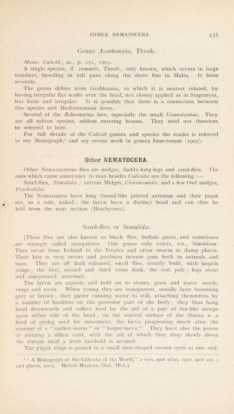 Genus Acartomyia, Theob. Mono. Culicid., m., p. 251, 1903. A single species, A. zammtii, Theob., only known, which occurs in large numbers, breeding in salt pans along the shore line in Malta. It bites severely. The genus differs from Grabhamia, to which it is nearest related, by having irregular flat scales over the head, not closely applied as in Stegomyia, but loose and irregular. It is possible that there is a connection between this species and Mediterranean fever. Several of the ^Tdeomyina bite, especially the small Uranotcsnias. They are all sylvan species, seldom entering houses. They need not therefore be referred to here. For full details of the Culicid genera and species the reader is referred to my Monograph,^ and my recent work in genera Insectorum (1905). Other NEMATOCERA. Other Nematocerous flies are midges, daddy-long-legs and sand-flies. The ones which cause annoyance to man besides CulicidcB are the following :— Sand-flies, SimulidcB ; certain Midges, ChironomidcB, and a few Owl midges, PsychodidcB. The Nematocera have long thread-like jointed antennae and their pupae are, as a rule, naked ; the larvae have a distinct head and can thus be told from the next section (Brachycera). Sand-flies or Simulidce. [These flies are adso known as black flies, buffalo gnats, and sometimes are wrongly called mosquitoes. One genus only exists, viz., Simitlinm. They occur from Iceland to the Tropics and often swarm in damp places. Their bite is very severe and produces intense pain both in animals and man. They are all dark coloured, sma.ll flies, stoutly built, with largish wings ; the first, second and third veins dark, the rest pale ; legs stout and compressed, unarmed. The larvae are aquatic and hold on to stones, grass and water weeds, twigs and roots. When young they are transparent, usually later becoming grey or brown ; they prefer running water to still, attaching themselves by ai number of booklets on the posterior part of the body ; they thus hang head downwards and collect food by the aid of a pair of fan-like scoops upon either side of the head ; on the ventral surface of the thorax is a kind of proleg used for movement, the larva progressing much after the manner of a “ canker-worm ” or “ looper-larva.” They have also the power of forming a silken cord, with the aid of which they drop slowly down the stream until a fresh foothold is secured. The pupal stage is passed in a small shoe-shaped cocoon open at one end, ‘ “ A Monograph of the Culiciclge of the World,” 2 vols. and atlas, 1901, and vol. 3 and plates, 1903. British Museum (Nat, Hist.).