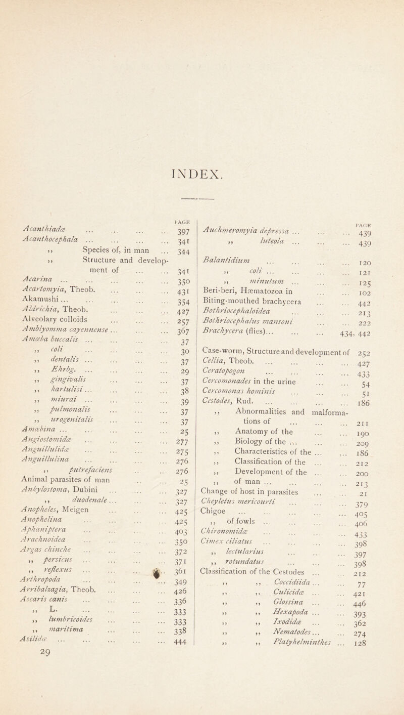 INDEX. A canthiadc? A c anthocephala )> Species of, in man ,, Structure and develo ment of A Carina Acartomyia^ Theob. Akamushi... Aldrichia, Theob. Alveolary colloids Aniblyomrna cayen7'iense Amceha bticcalis ... ,, coli ,, dentalis .., ,, Ehrbg. ... ,, gingiva Us ,, kartulisi ... ,, miurai ... ,, pnhnonalis ,, tirogenitalis Amcebina ... A ngi os to 771 idcB A7iguilhilidcE A 77guilh(li77a ,, putrefaciens Animal parasites of man An/ey/ost07na, Dubini ,, dziodenale AnophelesMeigen A itopheluta Apha77iptera Arach7ioidea Ai'gas chmche ,, persicus ,, reflextis Arthropoda Arribalzagia, Theob, Ascaris canis „ L. ,, lu77ib7'icoides ,, 7naritima AsilidfC 29 PAGE 397 341 344 341 350 431 354 427 257 367 37 30 37 29 37 38 39 37 37 25 277 275 276 276 25 327 327 425 425 403 350 372 371 361 349 426 336 333 333 338 444 Anch777e7'0777yia depressa ... ,, luteola ... Balantidin77i n coli ... ,, 77 linn tu 771 ... Beri-beri, Haematozoa in Biting-mouthed brachycera Bothriocephaloidea Bothriocephalus mansoni Brachycera (flies)... PAGE 439 439 120 121 125 102 442 213 222 434. 442 Case-worm, Structure and development of Cellia, Theob. Ceratopogon Cerconionades in the urine Cerco77ionas ho)7iinis Cestodes, Rud. ,, Abnormalities and malforma- tions of ,, Anatomy of the ,, Biology of the ... ,, Characteristics of the ,, Classification of the ,, Development of the ,, of man ... Change of host in parasites Cheyletus mei'icouidi Chigoe ,, of fowls ... Chirononiid(2 Ci777ex ciliatus ,, lectulai'ius ,, rotuitdatus Classification of the Cestodes ,, ,, Coccidiida ,, ,, Culicidce ,, ,, Glossina ,, ,, Hexapoda ,, ,, Ixodidce ,, ,, Nematodes ,, ,, Platyhelminthes 252 427 433 54 51 186 211 190 209 186 212 200 213 21 379 405 406 433 398 397 398 212 77 421 446 393 362 274 128