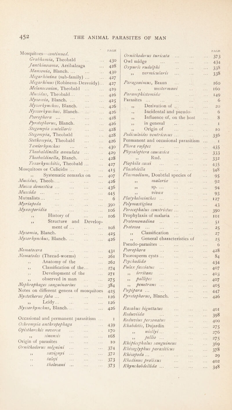 M osq ui t oes—conti 71 tied. G7'al>/za7/7ia, Theoha.\d Janthi7ioso7)ia\ Arribalzaga Manso7iia, Blanch. ... Mega7dii7iina (sub-family) ... Mega7'hinus (Robineau-Desvoidy)... Melanoconion^ Miicidits, Theobald... Myzoviia, Blanch. ... Myzorhynchns^ Blanch. Nyssorhynchus^ '&idoc\c\\. Psoropho/'a ... Pyretophoi'us^ Blanch. Stegot)iyia scutellaris Stego7/iyia, Theobald Stethoniyia, Theobald 7 (Z7iiorhynchns Theohaldinella a7mulata Theobaldiftella, Blanch. Toxorhy7ichitis^ Theobald ... Mosquitoes or Culicidee ... ,, Systematic remarks on Afticidns, Theob Alusca domestica ... MuscidcB ... Mutualists... Myriapoda Alyxosporidia ,, History of ,, Structure and Develop- ment of ... Alyzomia, Blanch. Alyzorhyfichus, Blanch. ... Neifiatocera Nematodes (Thread-worms) ,, Anatomy of the ,, Classification of the... ,, Development of the ,, observed in man Nephrophages sanguinarius Notes on different genera of mosquitoes Nyctotherusfaba ... ,, Leidy... Nyssorhy7ichns^TAax\eh. ... Occasional and permanent parasitism ... Ochro7}iyia a}ith7'Opophaga Opistho7'chis noverca ,, sinensis Origin of parasites Oniithodorus mSg7tini ... ,, savignyi ... ,, taleji ,, tholozani ... PAGE 430 428 430 427 427 429 426 425 426 426 428 426 428 428 426 430 429 428 427 415 407 426 436 445 6 390 106 106 108 425 426 431 261 262 274 271 275 384 425 126 126 426 439 170 168 10 374 372 373 373 Oi'nithodo/'us turicata PAGE. ••• 373 Owl midge 434 Oxyuris rudolphi ••• 338 ,, ver7}iic7daris ••• 338 Paragoni7/ms, Braun 160 ,, ivester/nani 160 Paramphisto)}iidce ... 149 Parasites ... 6 ,, Derivation of ... 20 Incidental and pseudo- influence of, on the host in general Origin of 6 8 1 10 Pediculoides vejitricosus ... ... ... 356 Permanent and occasional parasitism ... i Pho7'a rnfipes ... ... ... ... 433 Physaloptera caucasica ... ... ... 333 ,, Rud. 332 Piophila casei ... ... ... ... 433 Placobdella ... ... ... ... 348 Plas7fiodm77i., Doubtful species of ... 93 ,, i7iala7dce ... ... ... 92 sp .. ... 94 ,, vivax ... ... ... 93 Platyhelniinthes ... ... ... ... 127 Polyinastigma .. ... ... ... 43 Porocephalus constrictiis ... ... ... 390 Prophylaxis of malaria ... ... ... loi P7'otomonadina ... ... ... ... 31 Protozoa ... ... ... ... ... 23 ,, Classification ... ... ... 27 ,, General characteristics of ... 25 Pseudo-parasites ... ... ... ... 6 Psorophora ... ... ... ... 428 Psorosperm cysts ... ... ... ... 84 Psychodida ... ... ... ... 434 Pulex fasciatus ... ... ... ... 407 ,, irritans ... .. ... ... 403 ,, pallipes ... ... ... ... 407 ,, penetrans ... ... ... ... 403 Piipipara ... ... ... ... ... 44.7 Pyretophorus., Blanch. ... ... ... 426 Rasahus bigtUtatus ReduviidcE Redtivins personatus Rhabdttis, Dujardin ,, 7iiellyi... ,, pellio ... Rhipicephalus sangumens Rh izog lyph us parasiticu s Rhizopoda ... Rhodi>ius prolixus Rhynchobdellidie ... 401 398 400 275 276 275 369 378 29 402 348