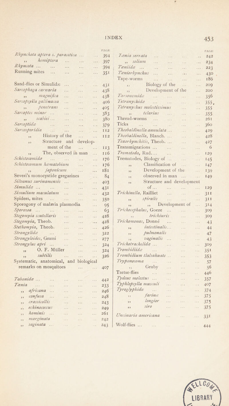 Rhynchota aptera s. parasitica ... PAGE 394 ,, hemiptera 397 Rhyncota ... 394 Running mites 351 Sand-flies or Simulida; ... 431 Sarcophaga carnaria 438 ,, niagnifica 438 Sarcopsylla gallinacea 406 ,, penetrans 405 Sarcoptes minor ... 383 ,, scabiei... 380 Sarcoptidce 379 Sarcosporidia 112 ,, History of the 112 ,, Structure and develop- ment of the 113 ,, The, observed in man 116 Sckistosomidce 176 Schistosomnm hczniatobium 176 ,, japonicum 181 Severi’s monocystide gregarines 84 Silvanns surinamensis ... 403 Siniulidce ... 431 Simuliurn niaculaium 432 Spiders, mites 350 Sporogony of malaria plasmodia 95 Sporozoa ... 63 Stegomyia scutellaris 428 Stegomyia, Theob. 428 Stethomyia, Theob. 426 Sirongylidce 322 Strongyloidesy QiX‘?es,d\ 277 Strongylus apri ... 324 ,, 0. F. Müller 324 ,, subtilis 326 Systematic, anatomical, and biological remarks on mosquitoes 407 Tabanidce ... 442 Tania 233 ,, africana ... 246 ,, confiisa 248 ,, crassicollis 243 ,, echinococcus 249 ,, hominis ... 261 ,, marginata 242 ,, saginata ... 243 Tcenia serraia PA(iK 242 ,, solium 234 Taniidce ... 223 Tceniorhynchus ... 430 Tape-worms 186 ,; Biology of the 209 ,, Development of the 200 Tarsonemidce 356 Tetranychida 355, Tetranychus molestissimus 355 ,, telarius 355 Thread-worms 261 Ticks 360 Theobaldinella annulata ... 429 Theobaldinella., Wia.nch.. ... 428 Toxorhynchitis^ Theob. ... 427 Transmigrations ... 6 Trematoda^ Rud,... 129 Trematodes, Biology of ... 145 ,, Classification of 147 ,, Development of the 139 ,, observed in man ... 149 ,, Structure and development of ... 129 Trichinella, li.dc\\\\et 311 ,, spiralis 311 ,, ,, Development of 314 Trichocephalus., Goeze 309 ,, tidchiuris 309 Trichomonas, Donne 43 ,, intestinalis... 44 ,, pulmonalis 47 ,, vaginalis ... 43 Trichotrachelidce ... 309 TrombidiidcB 351 Zrombidium ilalsahuate ... 353 Trypanosoma 57 ,, Gruby 56 Tsetse-flies 446 Tydeus molestus ... 357 Typhlopsylla musculi 407 Tyroglyphidce 374 ,, farince 375 ,, longior 375 ,, siro 375 Uncinaria americana 331 Wolf-flies ... 444