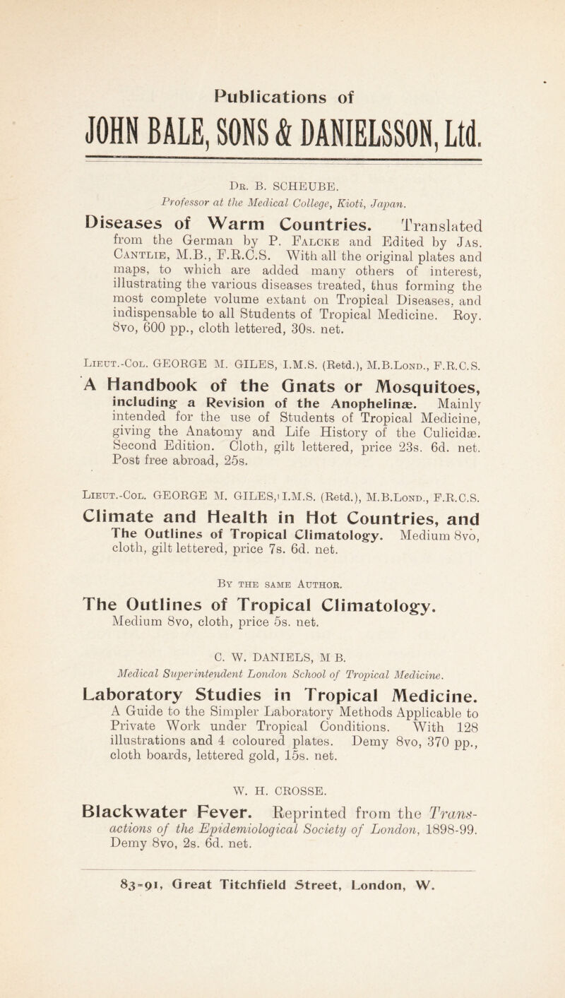 Publications of JOHN BALE, SONS & DAHIELSSON, Ltd. Db. b, scheube. Professor at the Medical College, Kioti, Japan. Diseases of Warm Countries. Translated from the German by P. Falckb and Edited by Jas. Cantlie, M.B., E.E.C.S. With all the original plates and maps, to which are added many others of interest, illustrating the various diseases treated, thus forming the most complete volume extant on Tropical Diseases, and indispensable to all Students of Tropical Medicine. Boy. 8vo, 600 pp., cloth lettered, 30s. net. Lieut.-Col. GEORGE M. GILES, I.M.S. (Retd.), M.B.Lond., F.R.C.S. A Handbook of the Gnats or Mosquitoes, including a Revision of the Anophelinse. Mainly intended for the use of Students of Tropical Medicine, giving the Anatomy and Life History of the Culicid^e. Second Edition. Cloth, gilt lettered, price 23s. 6d. net. Post free abroad, 25s. Lieut.-Col. GEORGE M. GILES,) I.M.S. (Retd.), M.B.Lond., F.R.C.S. Climate and Health in Hot Countries, and The Outlines of Tropical Climatology. Medium 8vo, cloth, gilt lettered, price 7s. 6d. net. By THE SAME Author. The Outlines of Tropical Climatology. Medium 8vo, cloth, price 5s. net. C. W. DANIELS, M B. Medical Superintendent London School of Tropical Medicine. Laboratory Studies in Tropical Medicine. A Guide to the Simpler Laboratory Methods Applicable to Private Work under Tropical Conditions. With 128 illustrations and 4 coloured plates. Demy 8vo, 370 pp., cloth boards, lettered gold, 15s. net. W. H. CROSSE. Blackwater Fever. Reprinted from the Trans- actions of the Epidemiological Society of London, 1898-99. Demy 8vo, 2s. 6d. net.