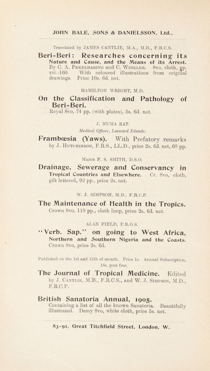 Translated by JAMES CANTLIE, M.A., AI.B., F.R.C.S. Beri = Beri: Researches concerning its Nature and Cause, and the Means of its Arrest. By C. A. Pekelharing and 0. Winkler. 8vo, cloth, ;jp. xvi.-160. With coloured illustrations from original drawings. Price 10s. 6d. net. HAMILTON WEIGHT, M.D. On the Classification and Pathology of Beri = Beri. Eoyal 8vo, 74 pp. (with plates), 3s. 6d. net. J. NUMA EAT. Medical Officer, Leeward Islands. Framboesia (Yaws). With Prefatory remarks by J. Hutchinson, F.E.S., LL.D., price 2s. 6d. net, 60 pp. Major F. S. SAIITH, D.S.O. Drainage, Sewerage and Conservancy in Tropical Countries and Elsewhere. Cr. 8vo, cloth, gilt lettered, 92 pp., price 2s. net. W. J. SmPSON, M.D., F.E.C.P. The Maintenance of Health in the Tropics. Crown 8vo, 119 pp., cloth limp, price 2s. 6d. net. ALAN FIELD, F.E.G.S. “Verb. Sap.” on going to West Africa, Northern and Southern Nigferia and the Coasts. Crown 8vo, price 2s. 6d. Published on the 1st and 15th of month. Price Is. Annual Subscription, 18s. post free. The Journal of Tropical Medicine. Edited by J. Cantlie, M.B., F.E.C.S., and W. J. Simpson, M.D., F.E.C.P. British Sanatoria Annual, 1905. Containing a list of all the known Sanatoria. Beautifully illustrated. Demy 8vo, white cloth, price 5s. net.
