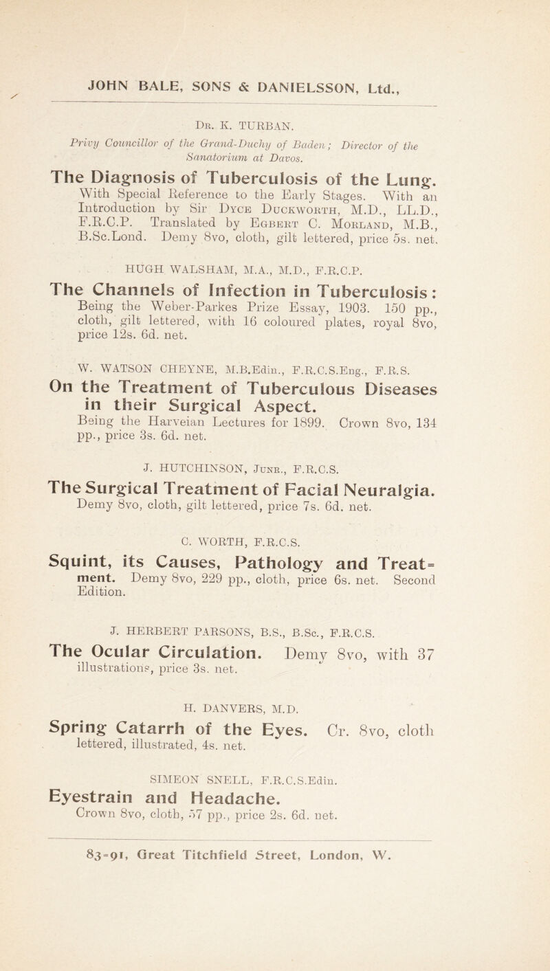 De. K. turban. Privy Councillor of the Grand-Duchy of Baden; Director of the Sanatorium at Davos. The Diagnosis of Tuberculosis of the Lung. With Special Keference to the Early Stages. With an Introduction by Sir Dyce Duckworth, M.D., LL.D., F.E.C.P. Translated by Egbert C. Morland, M.B., B.Sc.Lond. Demy 8vo, cloth, gilt lettered, price 5s. net. HUGH WALSHAM, M.A., M.D., F.E.C.P. The Channels of Infection in Tuberculosis: Being the Weber-Parkes Prize Essay, 1903. 150 pp., cloth, gilt lettered, with 16 coloured plates, royal 8vo, price 12s. 6d. net. W. WATSON CHEA^NE, M.B.Ediu., F.R.C.S.Eng., F.E.S. On the Treatment of Tuberculous Diseases in their Surgical Aspect. Being the Harveian Lectures for 1899. Crown 8vo, 134 pp., price 3s. 6d. net. J. HUTCHINSON, June., F.R.O.S. The Surgical Treatment of Facial Neuralgia. Demy 8vo, cloth, gilt lettered, price 7s. 6d. net. C. WORTH, F.R.C.S. Squint, its Causes, Pathology and Treat= ment. Demy 8vo, 229 pp., cloth, price 6s. net. Second Edition. J. HERBERT PARSONS, B.S., B.Sc., F.R.C.S. The Ocular Circulation. Demy 8vo, with 37 illustrations, price 3s. net. H. DANVERS, M.D. Spring Catarrh of the Eyes. Cr. 8vo, cloth lettered, illustrated, 4s. net. SIMEON SNELL, F.R.C.S.Edin. Eyestrain and Headache. Crown 8vo, cloth, 57 pp., price 2s. 6d. net.