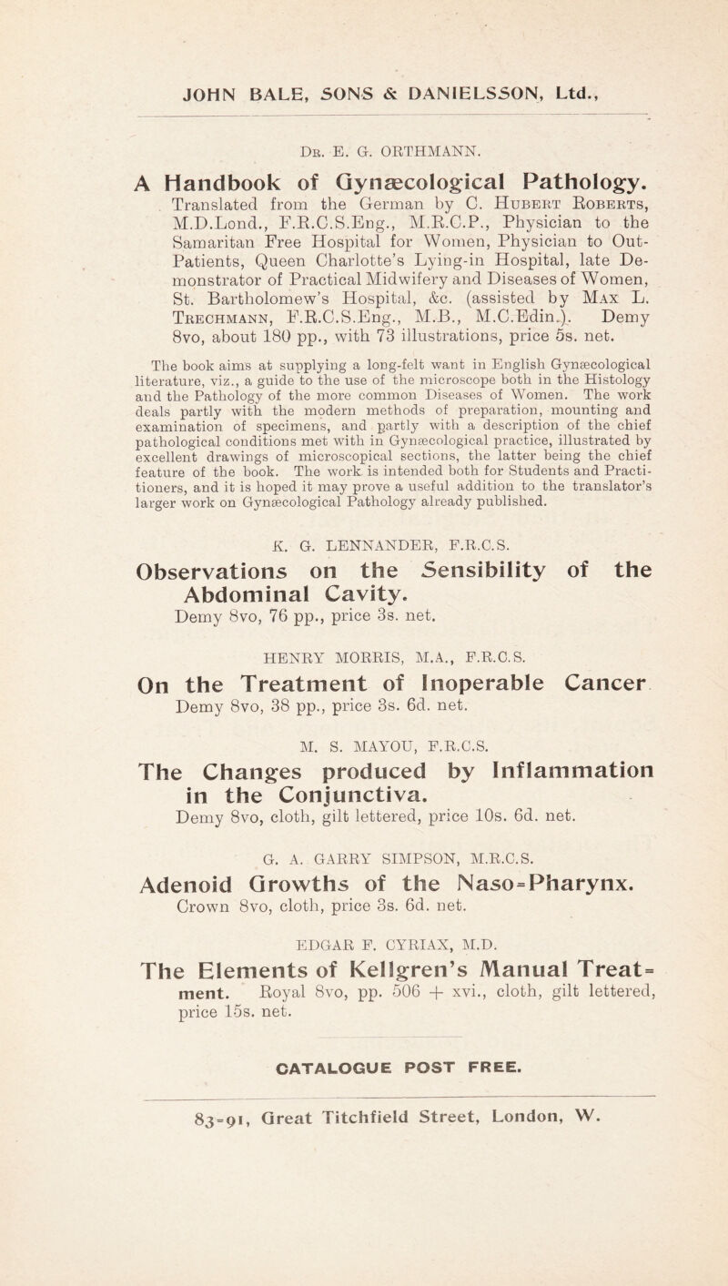 Dr. E. G. OBTHMANN. A Handbook of Qynsecological Pathology. Translated from the German by C. Hubert Egberts, M.D.Lond., F.E.C.S.Eng., M.K.C.P., Physician to the Samaritan Free Hospital for Women, Physician to Out- Patients, Queen Charlotte’s Lying-in Hospital, late De- monstrator of Practical Midwifery and Diseases of Women, St. Bartholomew’s Hospital, &c. (assisted by Max L. Trechmann, F.E.C.S.Eng., M.B., M.C.Edin.). Demy 8vo, about 180 pp., with 73 illustrations, price ös. net. The book aims at supplying a long-felt want in English Gynsecological literature, viz., a guide to the use of the microscope both in the Histology and the Pathology of the more common Diseases of Women. The work deals partly with the mpdern methods of preparation, mounting and examination of specimens, and partly with a description of the chief pathological conditions met with in Gynsecological practice, illustrated by excellent drawings of microscopical sections, the latter being the chief feature of the book. The work is intended both for Students and Practi- tioners, and it is hoped it may prove a useful addition to the translator’s larger work on Gynsecological Pathology already published. K. G. LENNANDER, F.R.C.S. Observations on the Sensibility of the Abdominal Cavity. Demy 8vo, 76 pp., price 3s. net. HENRY MORRIS, AI.A., F.R.O.S. On the Treatment of Inoperable Cancer Demy 8vo, 38 pp., price 3s. 6d. net. AI. S. AIAYOU, F.R.C.S. The Changes produced by Inflammation in the Conjunctiva. Demy 8vo, cloth, gilt lettered, price 10s. 6d. net. G. A. GARRY SIAIPSON, AI.R.C.S. Adenoid Growths of the Naso=Pharynx. Crown 8vo, cloth, price 3s. 6d. net. EDGAR F. CYRIAX, AI.D. The Elements of Kellgren’s Manual Treat= ment. Eoyal 8vo, pp. 506 + xvi., cloth, gilt lettered, price I5s. net. CATALOGUE POST FREE.